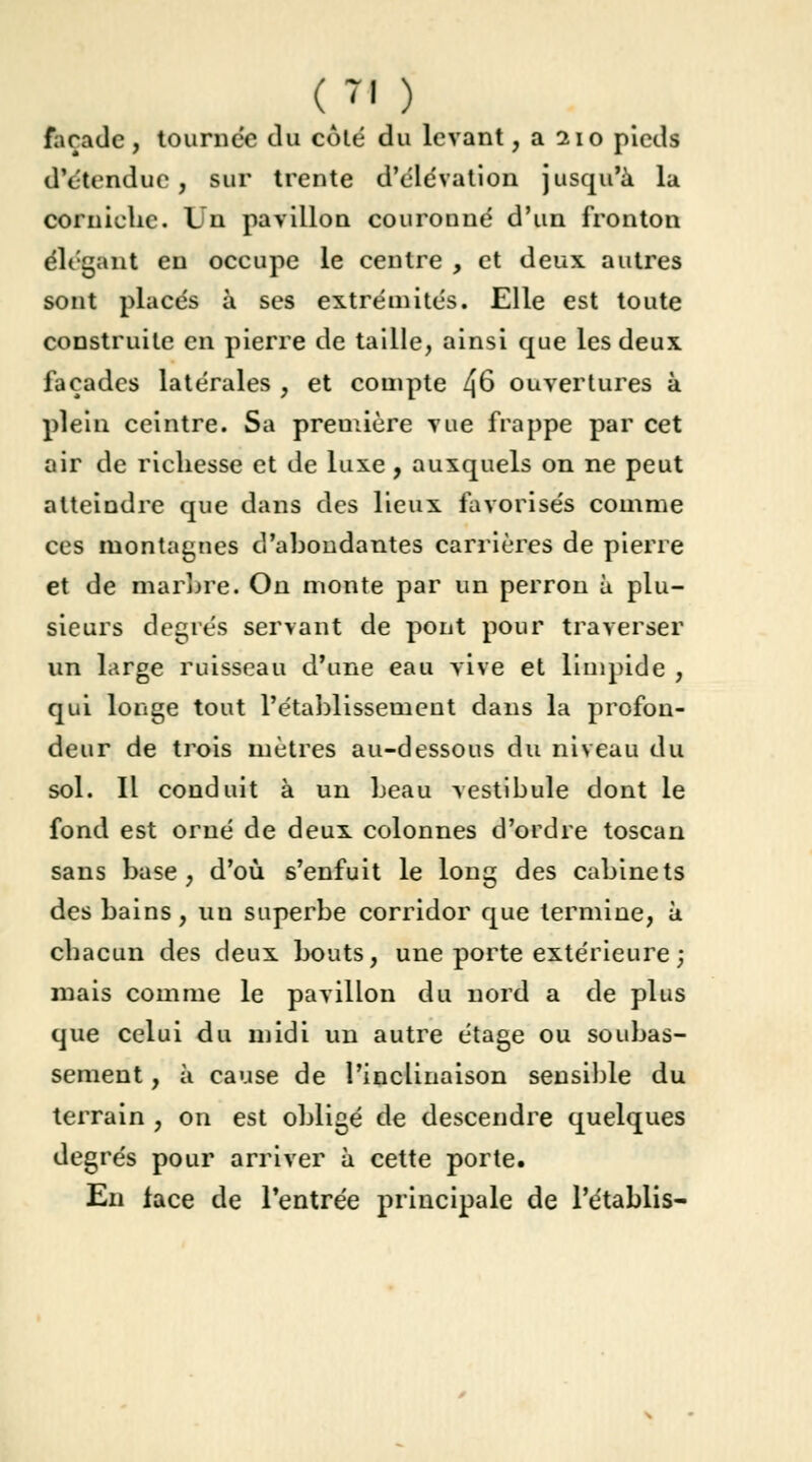 façade , tournée du côté du levant, a 210 pieds dVtenduc , sur trente d'élévation jusqu'à la corniche. Un pavillon couronné d'un fronton élégant en occupe le centre , et deux autres sont placés à ses extrémités. Elle est toute construite en pierre de taille, ainsi que les deux façades latérales , et compte /J6 ouvertures à plein ceintre. Sa première vue frappe par cet air de richesse et de luxe , auxquels on ne peut atteindre que dans des lieux favorisés comme ces montagnes d'ahondantes carrières de pierre et de martre. On monte par un perron à plu- sieurs degrés servant de pont pour traverser un large ruisseau d'une eau vive et limpide , qui longe tout l'établissement dans la profon- deur de trois mètres au-dessous du niveau du sol. Il conduit à un beau vestibule dont le fond est orné de deux colonnes d'ordre toscan sans base, d'où s'enfuit le long des cabinets des bains, uu superbe corridor que termine, à chacun des deux bouts, une porte extérieure ; mais comme le pavillon du nord a de plus que celui du midi un autre étage ou soubas- sement , à cause de l'inclinaison sensible du terrain , on est obligé de descendre quelques degrés pour arriver à cette porte. En lace de l'entrée principale de l'établis-