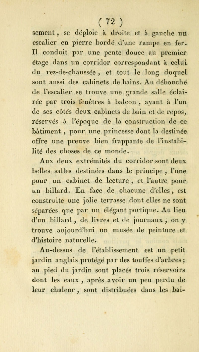 sèment, se déploie à droite et a gauche un escalier en pierre bordé d'une rampe en fer. Il conduit par une pente douce au premier étage dans un corridor correspondant à celui du rez-de-chaussée , et tout le long duquel sont aussi des cabinets de bains. Au débouché de l'escalier se trouve une grande salle éclai- rée par trois fenêtres à balcon , ayant à l'un de ses côtés deux cabinets de bain et de repos, réservés à. l'époque de la construction de ce bâtiment , pour une princesse dont la destinée offre une preuve bien frappante de l'instabi- lité des choses de ce monde. Aux deux extrémités du corridor sont deux belles salles destinées dans le principe , l'une pour un cabinet de lecture , et l'autre pour un billard. En face de chacune d'elles, est construite une jolie terrasse dont elles ne sont séparées que par un élégant portique. Au lieu d'un billard , de livres et de journaux , on y trouve aujourd'hui un musée de peinture et d'histoire naturelle. Au-dessus de l'établissement est un petit jardin anglais protégé par des touffes d'arbres ; au pied du jardin sont placés trois réservoirs dont les eaux , après avoir un peu perdu de leur chaleur ; sont distribuées dans les bai-