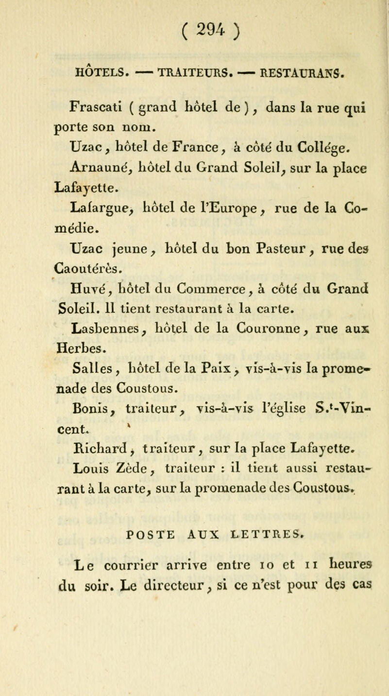 HÔTELS. TRAITEURS. — RESTAURANS. Frascati ( grand hôtel de ), dans la rue qui porte son nom. Uzac, hôtel de France, à côté du Colle'ge. Arnauné, hôtel du Grand Soleil, sur la place Lafayette. Lafargue, hôtel de l'Europe , rue de la Co- médie. Uzac jeune, hôtel du bon Pasteur, rue des Caoutérès. Huvé, hôtel du Commerce, à côté du Grand Soleil. 11 tient restaurant à la carte. Lasbennes, hôtel de la Couronne, rue aux Herbes. Salles, hôtel de la Paix , vis-à-vis la prome- nade des Coustous. Bonis, traiteur, vis-à-vis l'église S.^Vin- cent. * Richard j traiteur, sur la place Lafayette. Louis Zède, traiteur : il tient aussi restau- rant à la carte, sur la promenade des Coustous. POSTE AUX LETTRES. Le courrier arrive entre 10 et n heures du soir. Le directeur, si ce n'est pour des cas