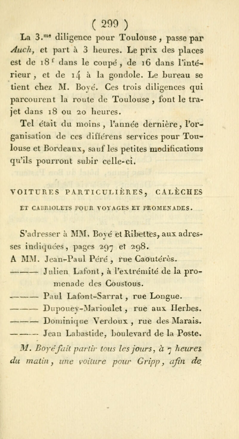 ( 200 ) La 3.m9 diligence pour Toulouse, passe par Auch, et part à 3 heures. Le prix des places est de 181 dans le coupe', de 16 dans l'inté- rieur, et de i.j à la gondole. Le bureau se tient chez M. Boyé. Ces trois diligences qui parcourent la route de Toulouse , font le tra- jet dans 18 ou 10 heures. Tel était du moins, l'année dernière, l'or- ganisation de ces difiérens services pour Tou- louse et Bordeaux, sauf les petites modifications qu'ils pourront subir celle-ci. VOITURES PARTICULIÈRES, CALÈCHES ET CABRIOLETS POUR VOYAGES ET PROMEXADES. S'adresser à MM. Boyé et Ribettes, aux adres- ses indiquées, pages 29-- et 298. A MM. Jean-Paul Péré , rue Caoutérès. Julien Lafont, à l'extrémité de la pro- menade des Goustous. Paul Lafont-Sarrat , rue Longue. Dupouev-Marioulet, rue aux Herbes. Dominique Verdoux , rue des Marais. Jean Labastide, boulevard de la Poste. M. Boyé fait partir tous les jours, à 5 heures, du matin, une voiture pour Gripp, afin de
