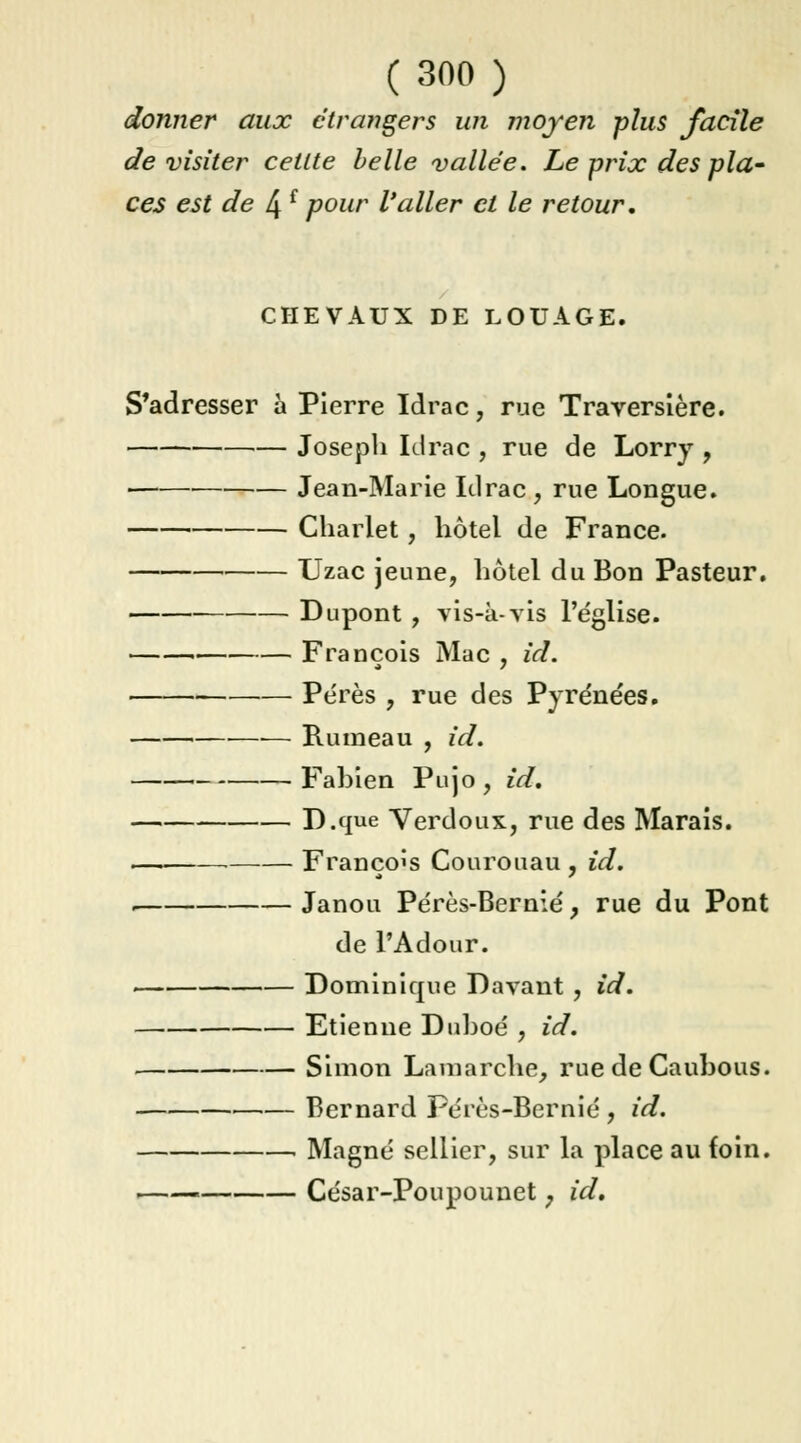 donner aux étrangers un moyen plus facile de visiter cellte belle vallée. Le prix des pla- ces est de 4 f pour l'aller et le retour. CHEVAUX DE LOUAGE. S'adresser à Pierre Idrac, rue Traversière. Joseph Idrac , rue de Lorry , Jean-Marie Idrac , rue Longue. Charlet, hôtel de France. Uzac jeune, hôtel du Bon Pasteur. Dupont , vis-à-vis l'église. François Mac , id. Pérès , rue des Pyrénées. Rumeau , id. Fabien Pujo, id* D.que Verdoux, rue des Marais. ,—i François Courouau , id. . Janou Pérès-Bernié, rue du Pont de l'Adour. Dominique Davant , id. Etienne Duboé , id. Simon Lamarche, rue de Caubous. Bernard Pérès-Bernié , id. . Magné sellier, sur la place au foin. i César-Poupounet ; id.