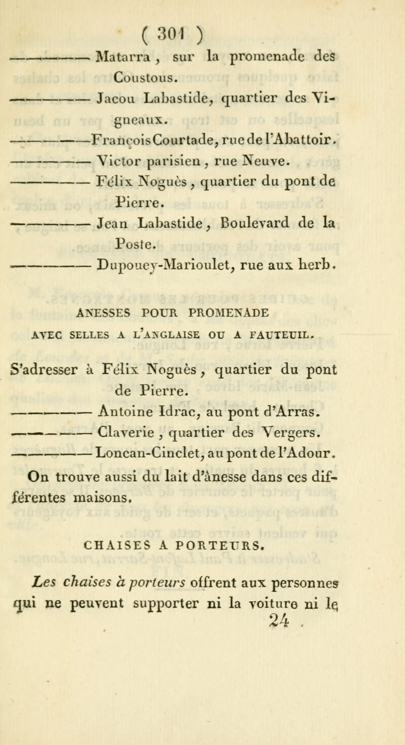 ( soi ) Matarra , sur la promenade des Coustous. Jacou Labastide, quartier des Vi- gneaux. FrançoisCourtade, rue de l'Abattoir. Victor parisien, rue Neuve. Félix Noguùs , quartier du pont de Pierre. Jean Labastide, Boulevard de la Poste. Dupouev-Marioulet, rue aux lierb. ANESSES POUR PROMENADE AVEC SELLES A l'a> GLAISE OU A FAUTEUIL. S'adresser à Félix Noguès ; quartier du pont de Pierre. Antoine Idrac; au pont d'Arras. —— Claverie , quartier des Vergers. Loncan-Cinclet, au pont de l'Adour. On trouve aussi du lait d'ànesse dans ces dif- férentes maisons. CHAISES A PORTEURS. Les chaises à porteurs offrent aux personnes qui ne peuvent supporter ni la voiture ni le, 24 .