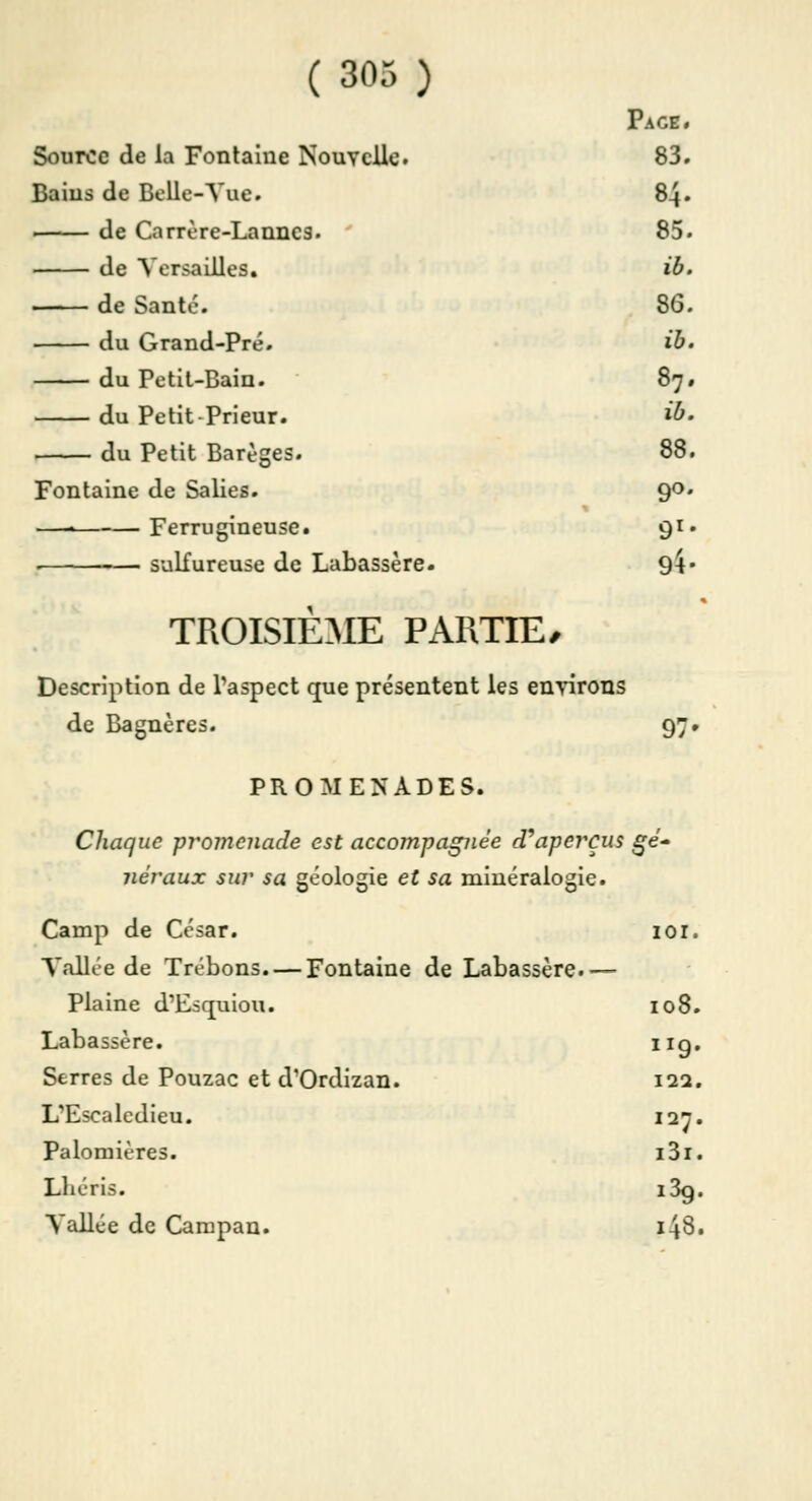 Page. Source de la Fontaine Nouvelle. 83. Bains de Belle-Vue. 84. de Carrère-Lanncs. 85. de Versailles. ib. de Santé. 86. du Grand-Pré. ib. du Petit-Bain. 87. du Petit-Prieur. ib. du Petit Barèges. 88. Fontaine de Salies. 90. —• Ferrugineuse. 91. sulfureuse de Labassère. 94- TROISIÈME PARTIE/ Description de l'aspect que présentent les environs de Bagnères. 97. PROMENADES. Chaque -promenade est accompagnée d'aperçus gé- néraux sur sa géologie et sa minéralogie. Camp de César. 101. Vallée de Trébons Fontaine de Labassère.— Plaine d'Esquiou. 108. Labassère. 11g. Serres de Pouzac et d'Ordizan. 122. L'Escaledieu. 127. Palomières. i3i. Lliéris. i3g. Vallée de Carapan. 148.