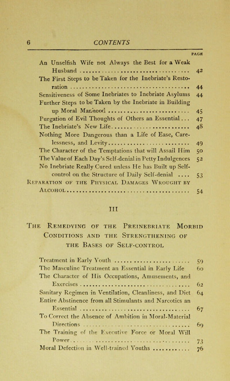 PAGB An Unselfish Wife not Always the Best for a Weak Husband 42 The First Steps to be Taken for the Inebriate's Resto- ration 44 Sensitiveness of Some Inebriates to Inebriate Asylums 44 Further Steps to be Taken by the Inebriate in Building up Moral Mar.'noo(; 45 Furgation of Evil Thoughts of Others an Essential... 47 The Inebriate's New Life 48 Nothing More Dangerous than a Life of Ease, Care- lessness, and Levity 49 The Character of the Temptations that will Assail Him 50 The Value of Each Day's Self-denial in IV'tty Indulgences 52 No Inebriate Really Cured unless He has Built up Self- control on the Structure of Daily Self-denial .... 53 Reparation ok the Physical Damages Wrought bv Alcohol 54 III The Remedying of the Preinebriate Morbid Conditions and the Strengthening of the Bases of Self-control Treatment in Early Youth 59 The Masculine Treatment an Essential in Early Life 60 The Character of His Occupations, Amusements, and Exercises 62 Sanitary Regimen in Ventilation, Cleanliness, and Diet 64 Entire Abstinence from all Stimulants and Narcotics an Essential 67 To Correct the Absence of Ambition in Moral-Material Directions 69 The Training of the Executive Force or Moral Will Power 73 Moral Defection in Well-trained Youths 76