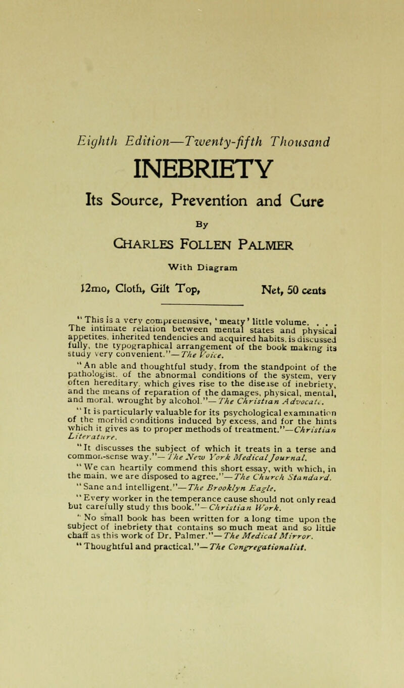 Eighth Edition—Twenty-fifth Thousand INEBRIETY Its Source, Prevention and Cure By Charles Follen Palmer With Diagram J2mo, Cloth, Gilt Top, Net, 50 cents *' This is a very cotnprenensive, 4 meaty' little volume. . . The intimate relation between mental states and physical appetites, inherited tendencies and acquired habits, is discussed fully, the typographical arrangement of the book making its study very convenient.—The Voice. An able and thoughtful study, from the standpoint of the pathologist, of the abnormal conditions of the system, very often hereditary, which gives rise to the disease of inebriety, and the means of reparation of the damages, physical, mental, and moral, wrought by alcohol.— The Christian Advocate,  It is particularly valuable for its psychological examination of the morbid conditions induced by excess, and for the hints which it gives as to proper methods of treatment.—Christian Literature. It discusses the subject of which it treats in a terse and commor.-sense way.— The New York Medical Journal,  We can heartily commend this short essay, with which, in the main, we are disposed to agree.— The Church Standard. Sane and intelligent.— The Brooklyn Eagle.  Every worker in the temperance cause should not only read but carefully study this book.— Christian Work. '' No small book has been written for a long time upon the subject of inebriety that contains so much meat and so little chaff as this work of Dr. Palmer.—The Medical Mirror. Thoughtful and practical.— The Congregationalist.