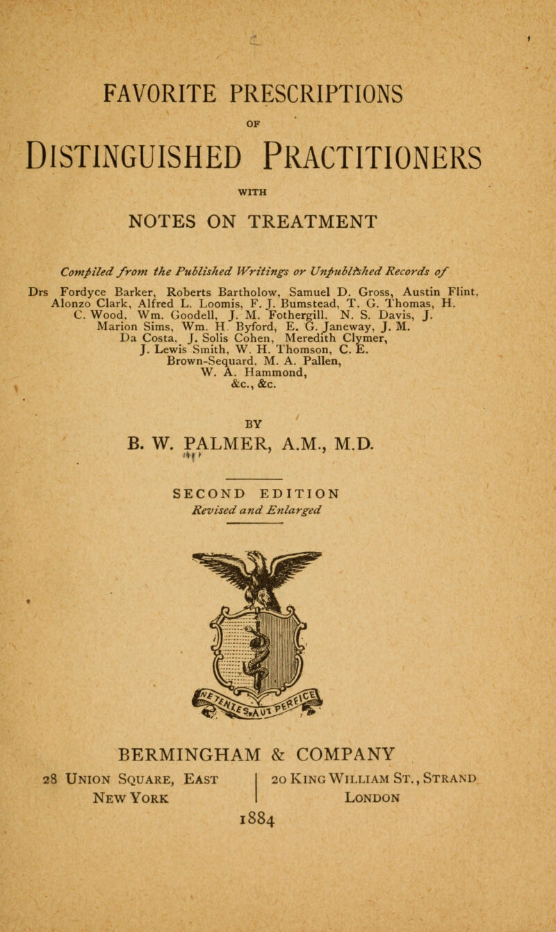 FAVORITE PRESCRIPTIONS OF Distinguished Practitioners WITH NOTES ON TREATMENT Compiled from the Published Writings or Unpublished Records of Drs Fordyce Barker, Roberts Bartholow, Samuel D. Gross, Austin Flint, Alonzo Clark, Alfred L. Loomis, F. J. Bumstead, T. G. Thomas, H. C. Wood, Wm. Goodell, J. M. Fothergill, N. S. Davis, J. Marion Sims, Wm. H. Byford, E. G. Janeway, J. M. Da Costa, J. Solis Cohen, Meredith Clymer, J. Lewis Smith, W. H. Thomson, C. E. Brown-Sequard, M. A. Pallen, W. A. Hammond, &c, &c. BY B. W. PALMER, A.M., M.D. SECOND EDITION Revised and Enlarged BERMINGHAM & COMPANY 28 Union Square, East I 20 King William St., Strand New York London 1884