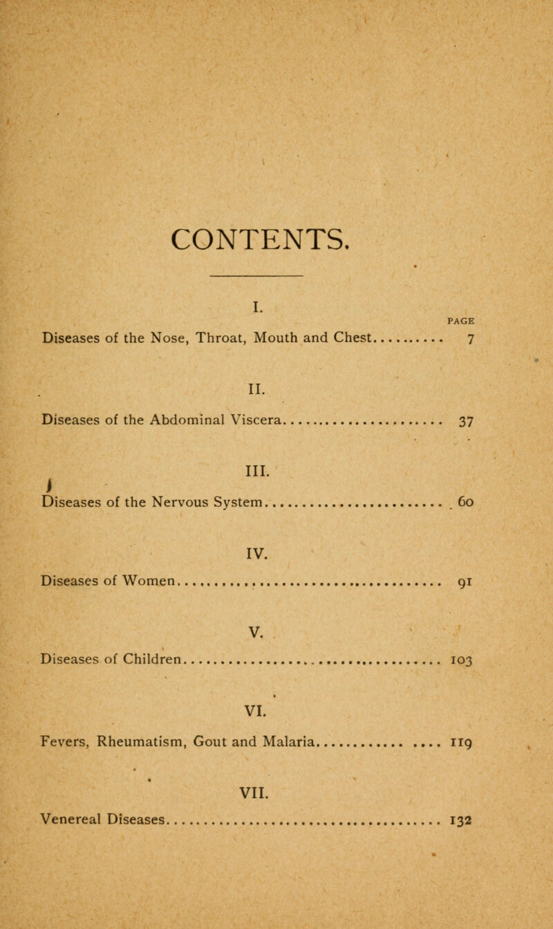 CONTENTS. I. PAGE Diseases of the Nose, Throat, Mouth and Chest 7 II. Diseases of the Abdominal Viscera 37 III. i Diseases of the Nervous System .60 IV. Diseases of Women 91 V. Diseases of Children 103 VI. Fevers, Rheumatism, Gout and Malaria 119 VII. Venereal Diseases 132