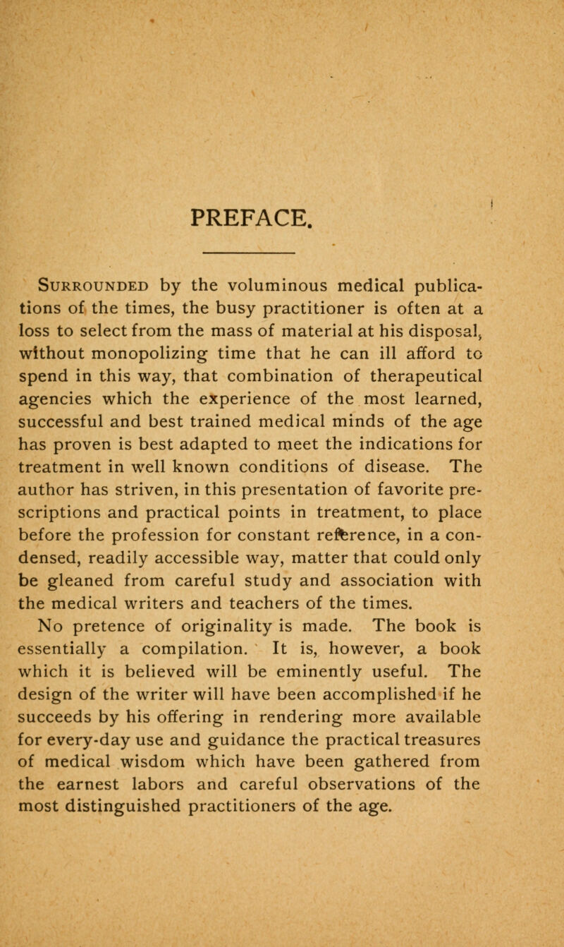 PREFACE. Surrounded by the voluminous medical publica- tions of the times, the busy practitioner is often at a loss to select from the mass of material at his disposal^ without monopolizing time that he can ill afford to spend in this way, that combination of therapeutical agencies which the experience of the most learned, successful and best trained medical minds of the age has proven is best adapted to meet the indications for treatment in well known conditions of disease. The author has striven, in this presentation of favorite pre- scriptions and practical points in treatment, to place before the profession for constant reference, in a con- densed, readily accessible way, matter that could only be gleaned from careful study and association with the medical writers and teachers of the times. No pretence of originality is made. The book is essentially a compilation. It is, however, a book which it is believed will be eminently useful. The design of the writer will have been accomplished if he succeeds by his offering in rendering more available for every-day use and guidance the practical treasures of medical wisdom which have been gathered from the earnest labors and careful observations of the most distinguished practitioners of the age.