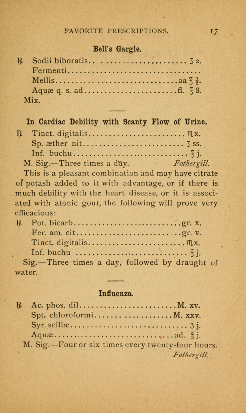 Bell's Gargle. IJ Sodii biboratis 0 3 2. Fermenti Mellis aa § -J. Aquae q. s. ad fl. § 8. Mix. In Cardiac Debility with Scanty Flow of Urine. IJ Tinct. digitalis TTlx. Sp. aether nit 3 ss. Inf. buchu ^ j. M. Sig.—Three times a dvay. Fothergill. This is a pleasant combination and may have citrate or potash added to it with advantage, or if there is much debility with the heart disease, or it is associ- ated with atonic gout, the following will prove very efficacious: 3 Pot. bicarb .. gr. x. Fer. am. cit , .. gr. v. Tinct. digitalis TTlx. Inf. buchu § j. Sig.—Three times a day, followed by draught of water. Influenza. ^ Ac. phos. dil M. xv. Spt. chloroformi M. xxv. Syr. scillae 3 j. Aquae ad. § j. M. Sig.—Four or six times every twenty-four hours. Fothergill.