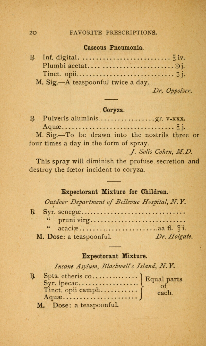 Caseous Pneumonia. 5 Inf. digital § iv. Plumbi acetat 3j. Tinct. opii 3 j. M. Sig.—A teaspoonfu] twice a day. Dr. Oppolzer. Coryza. $ Pulveris aluminis gr. v-xxx. Aquae § j. M. Sig.—To be drawn into the nostrils three or four times a day in the form of spray. /. So/is Cohen, M.D. This spray will diminish the profuse secretion and destroy the foetor incident to coryza. Expectorant Mixture for Children. Outdoor Department of Bellevue Hospital, N. Y. 5 Syr. senegae  pruni virg  acaciae aa fl. § i. M. Dose: a teaspoonful. Dr. Holgate, Expectorant Mixture. Insane Asylum, BlackwelVs Island, N. Y. 9 Spt&etheris co 1 Equal parts Syr. ipecac { ^ £r Tinct. opii camph j each Aquae J