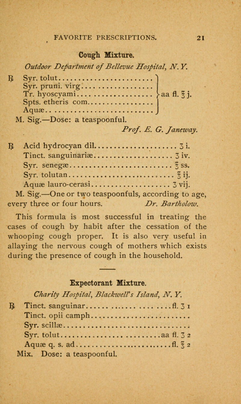 Cough Mixture. Outdoor Department of Bellevue Hospital, N. Y. 5 Syr. tolut J Syr. pruni. virg Tr. hyoscyami [ aa fl. § j. Spts. etheris com I Aquae J M. Sig.—Dose: a teaspoonful. Prof, E. G. Janeway. 5 Acid hydrocyan dil 3 i. Tinct. sanguinariae 3 iv. Syr. senegae | ss. Syr. tolutan § ij. Aquae lauro-cerasi 3 vij. M. Sig.—One or two teaspoonfuls, according to age, every three or four hours. Dr. Bartholow. This formula is most successful in treating the cases of cough by habit after the cessation of the whooping cough proper. It is also very useful in allaying the nervous cough of mothers which exists during the presence of cough in the household. Expectorant Mixture. Charity Hospital, BlackwelVs Island, N. Y. 5 Tinct. sanguinar fl. 3 i Tinct. opii camph Syr. scillae Syr. tolut aa fl. 3 2 Aquae q. s. ad fl. f 2