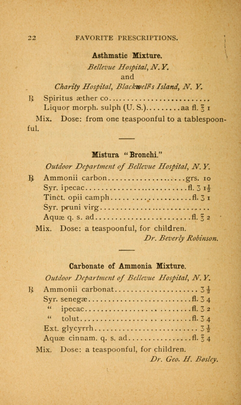 Asthmatic Mixture. Bdlevue Hospital, N. Y. and Charity Hospital, BlackwelPs Island, N. Y. IJ Spiritus aether co Liquor morph. sulph (U. S.) aa fl. § i Mix. Dose: from one teaspoonful to a tablespoon- ful. Mistura Bronchi. Outdoor Department of Bellevue Hospital, N. Y. IJ Ammonii carbon grs. 10 Syr. ipecac fl. 3 i^ Tinct. opii camph fl. 3 i Syr. pruni virg Aquae q. s. ad fl. § 2 Mix. Dose: a teaspoonful, for children. Dr. Beverly Robinson. Carbonate of Ammonia Mixture. Outdoor Department of Bellevue Hospital, N. Y. r> Ammonii carbonat 3 i Syr. senegae fl. 3 4  ipecac fl. 3 2  tolut fl. 3 4 Ext. glycyrrh 3 i Aquae cinnam. q. s. ad fl. 5 4 Mix. Dose: a teaspoonful, for children. Dr. Geo. H. Bosley.