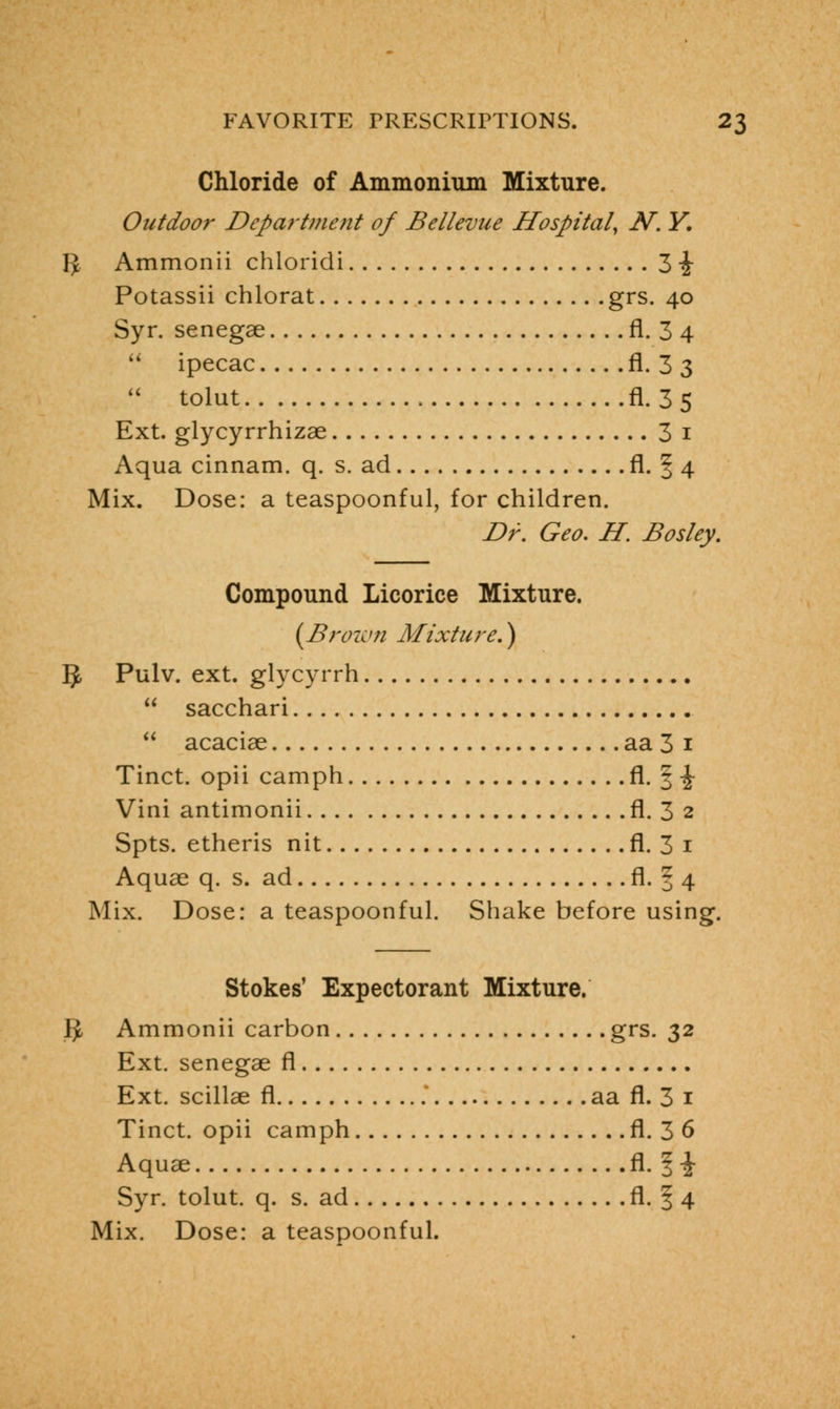 Chloride of Ammonium Mixture. Outdoor Department of Bellevue Hospital, N. Y. IJ Ammonii chloridi 3 \ Potassii chlorat grs. 40 Syr. senegae fl. 3 4  ipecac fl. 3 3  tolut fl. 3 5 Ext. glycyrrhizae 3 1 Aqua cinnam. q. s. ad fl. f 4 Mix. Dose: a teaspoonful, for children. Dr. Geo. H. Bosley. Compound Licorice Mixture. {Brown Mixture.) §, Pulv. ext. glycyrrh  sacchari  acaciae aa 3 1 Tinct. opii camph fl. § -J Vini antimonii fl. 3 2 Spts. etheris nit fl. 3 1 Aquae q. s. ad fl. 3 4 Mix. Dose: a teaspoonful. Shake before using. Stokes' Expectorant Mixture. g, Ammonii carbon grs. 32 Ext. senegae fl Ext. scillae fl aa fl. 3 1 Tinct. opii camph fl. 3 6 Aquae fl. | \ Syr. tolut. q. s. ad fl. § 4