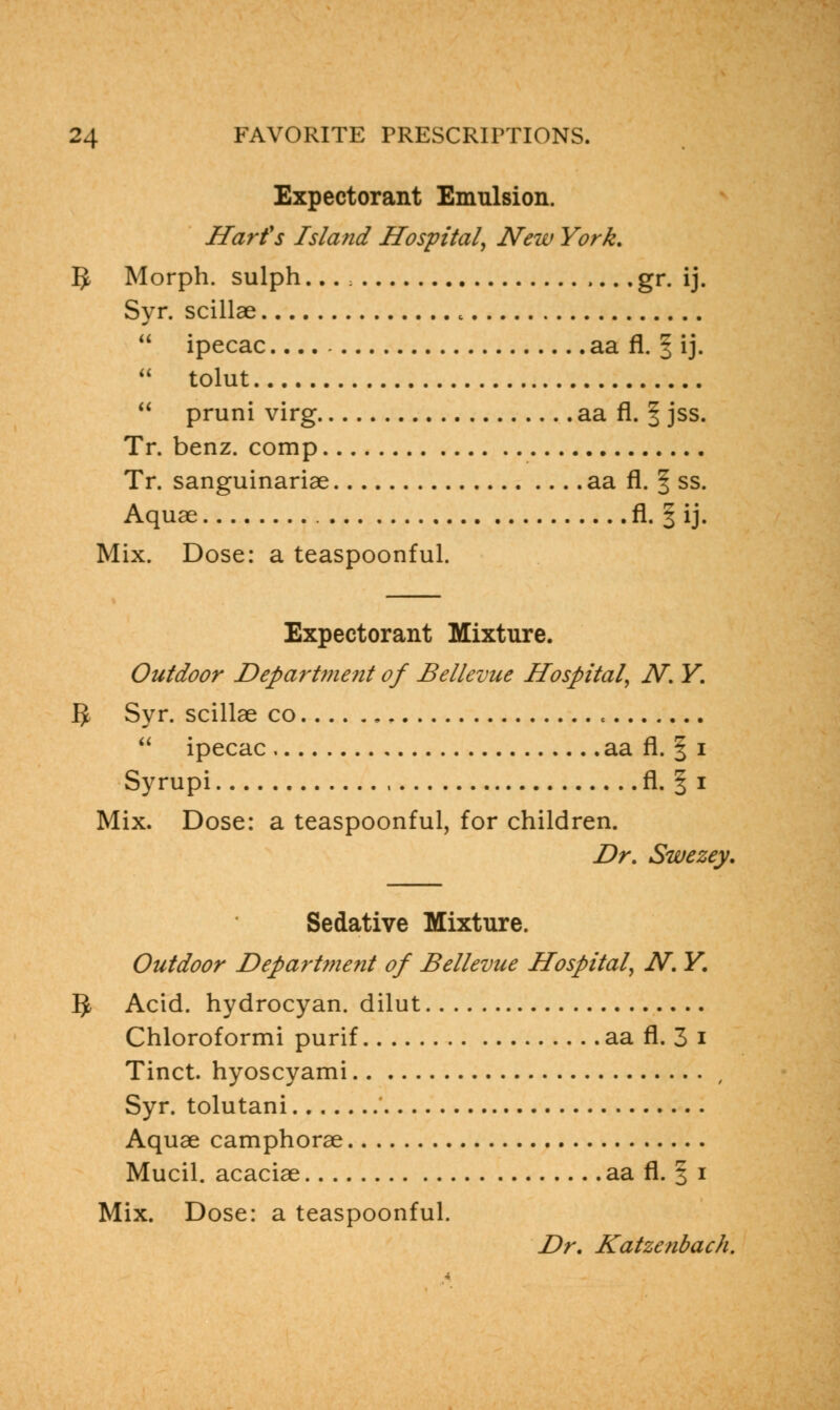 Expectorant Emulsion. Harts Island Hospital, New York. 5 Morph. sulph... ; gr. ij. Syr. scillae «  ipecac.... aa fl. | ij.  tolut  pruni virg aa fl. f jss. Tr. benz. comp Tr. sanguinariae aa fl. § ss. Aquae fl. § ij. Mix. Dose: a teaspoonful. Expectorant Mixture. Outdoor Department of Bellevue Hospital, N. Y. IJ Syr. scillae co ,  ipecac aa fl. § i Syrupi fl. § i Mix. Dose: a teaspoonful, for children. Dr. Swezey. Sedative Mixture. Outdoor Department of Bellevue Hospital, N. Y. IJ, Acid, hydrocyan. dilut Chloroformi purif aa fl. 3 i Tinct. hyoscyami , Syr. tolutani Aquae camphorae Mucil. acaciae aa fl. § i Mix. Dose: a teaspoonful. Dr. Katzenbach.