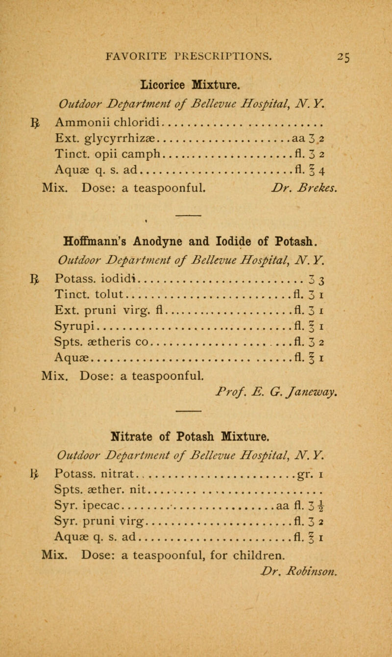 Licorice Mixture. Outdoor Department of Bellevue Hospital, N. Y. §, Ammonii chloridi Ext. glycyrrhizae aa 3 2 Tinct. opii camph fl. 3 2 Aquae q. s. ad fl. § 4 Mix. Dose: a teaspoonful. Dr. Br ekes. Hoffmann's Anodyne and Iodide of Potash. Outdoor Department of Bellevue Hospital, N. Y. IJ, Potass, iodidi 33 Tinct. tolut fl. 3 1 Ext. pruni virg. fl fl. 3 1 Syrupi fl. § 1 Spts. aetheris co fl. 3 2 Aquae fl. § 1 Mix. Dose: a teaspoonful. Prof. E. G. J anew ay. Nitrate of Potash Mixture. Outdoor Department of Bellevue Hospital, N. Y. fy Potass, nitrat gr. 1 Spts. aether, nit Syr. ipecac aa fl. 3 i Syr. pruni virg fl. 3 2 Aquae q. s. ad fl. 1 1 Mix. Dose: a teaspoonful, for children. Dr. Robinson.