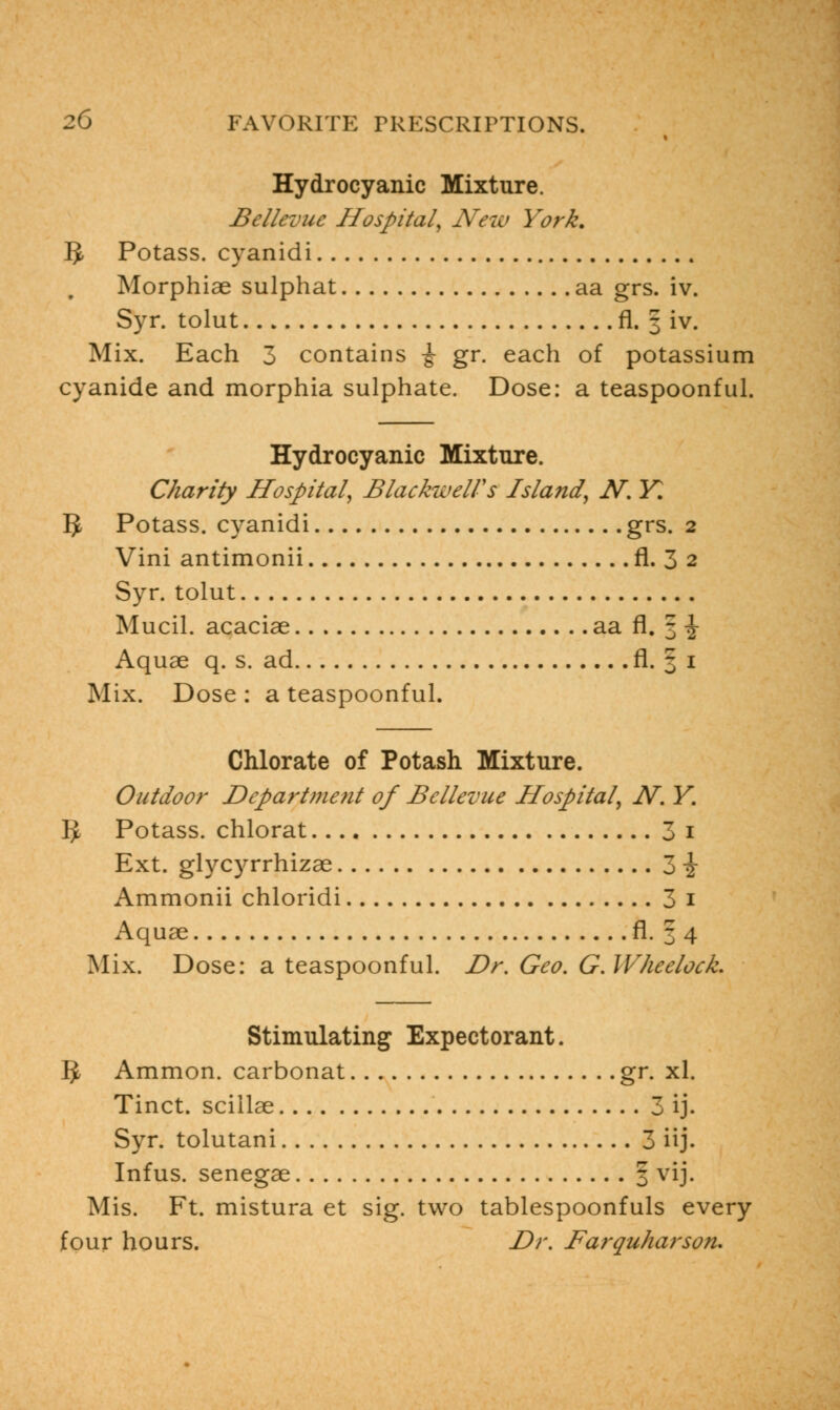 Hydrocyanic Mixture. Bellevuc Hospital, New York. 5 Potass, cyanidi Morphiae sulphat aa grs. iv. Syr. tolut fl. 3 iv. Mix. Each 3 contains \ gr. each of potassium cyanide and morphia sulphate. Dose: a teaspoonful. Hydrocyanic Mixture. Charity Hospital, Blackwell's Island, N. K 5 Potass, cyanidi grs. 2 Vini antimonii fl. 3 2 Syr. tolut Mucil. acaciae aa fl. 3 \ Aquae q. s. ad fl. § 1 Mix. Dose : a teaspoonful. Chlorate of Potash Mixture. Outdoor Departme?it of Bellevue Hospital, N. Y. 5 Potass, chlorat 3 1 Ext. glycyrrhizae 3 \ Ammonii chloridi 3 1 Aquae fl. 3 4 Mix. Dose: a teaspoonful. Dr. Geo. G.WheelocL Stimulating Expectorant. 5 Ammon. carbonat gr. xl. Tinct. sciilae 3 ij. Syr. tolutani 3 iij. Infus. senegae 3 vij. Mis. Ft. mistura et sig. two tablespoonfuls every four hours. Dr. Farquharsoru