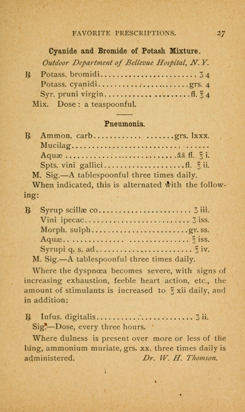 Cyanide and Bromide of Potash Mixture. Outdoor Department of Bellevue Hospital, N. Y. $, Potass, bromidi 3 4 Potass, cyanidi grs. 4 Syr. pruni virgin fi. § 4 Mix. Dose : a teaspoonful. Pneumonia. 5 Ammon. carb grs. lxxx. Mucilag Aquae aa fl. § i. Spts. vini gallici fl. f ii. M. Sig.—A tablespoonful three times daily. When indicated, this is alternated with the follow- ing: 5 Syrup scillae co 3 Hi. Vini ipecac 3 iss. Morph. sulph gr. ss. Aquae 3 iss. Syrupi q. s. ad § iv. M. Sig.—A tablespoonful three times daily. Where the dyspnoea becomes severe, with signs of increasing exhaustion, feeble heart action, etc., the amount of stimulants is increased to § xii daily, and in addition: 5 Infus. digitalis * 3 ii. Sig?—Dose, every three hours. Where dulness is present over more or less of the lung, ammonium muriate, grs. xx. three times daily is administered. Dr. W. H. Thomson.