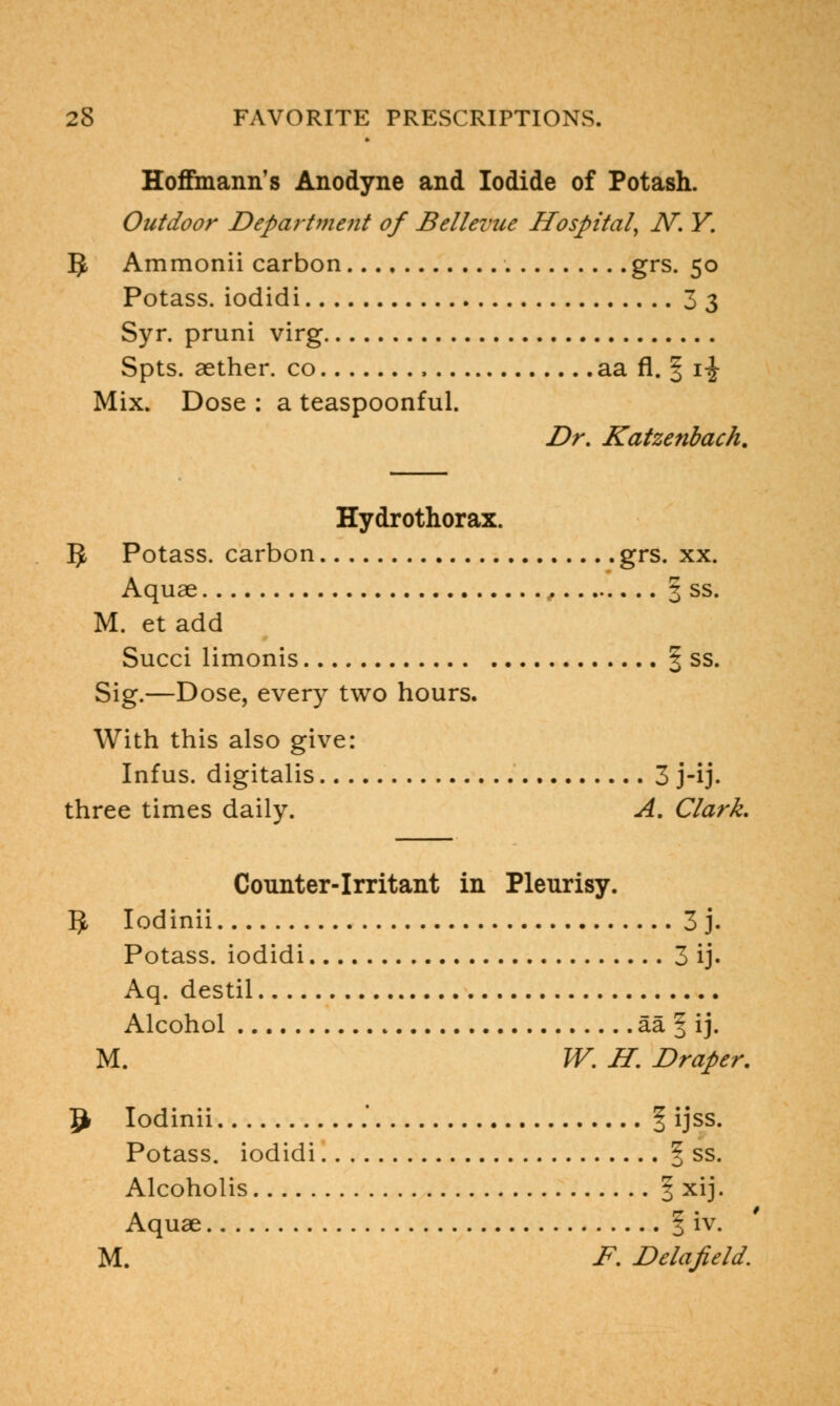 Hoffmann's Anodyne and Iodide of Potash. Outdoor Department of Bellevue Hospital, N. Y. 5 Ammonii carbon grs. 50 Potass, iodidi 33 Syr. pruni virg Spts. aether, co , aa fl. § \\ Mix. Dose : a teaspoonful. Dr. Katzenbach. Hydrothorax. 5 Potass, carbon grs. xx. Aquae , 3 ss. M. et add Succi limonis § ss. Sig.—Dose, every two hours. With this also give: Infus. digitalis 3 j-ij. three times daily. A. Clark. Counter-irritant in Pleurisy. IJ Iodinii 3 j. Potass, iodidi 3 ij. Aq. destil Alcohol aa | ij. M. W. H. Draper. ^ Iodinii .' § ijss. Potass, iodidi f ss. Alcoholis 3 xij. Aquae 1 iv. M. F. Delafield.