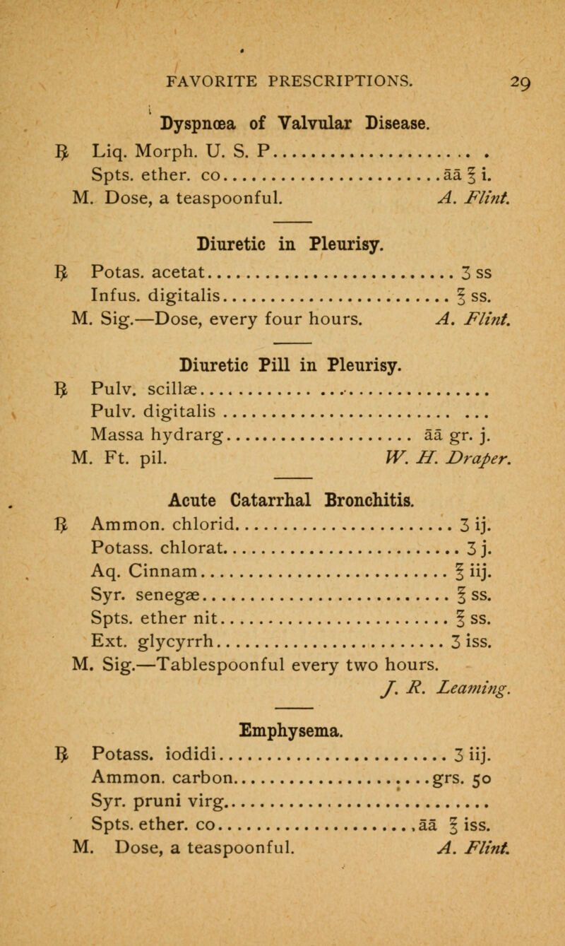 Dyspnoea of Valvular Disease. 5 Liq. Morph. U. S. P Spts. ether, co aa | i. M. Dose, a teaspoonful. A. Flint. Diuretic in Pleurisy. 5 Potas. acetat 3 ss Infus. digitalis § ss. M. Sig.—Dose, every four hours. A. Flint. Diuretic Pill in Pleurisy. IJ Pulv. scillae ■ Pulv. digitalis Massa hydrarg aa gr. j. M. Ft. pil. W. H. Draper. Acute Catarrhal Bronchitis. $ Ammon. chlorid 3 ij. Potass, chlorat 3 j. Aq. Cinnam § iij. Syr. senegae § ss. Spts. ether nit § ss. Ext. glycyrrh 3 iss. M. Sig.—Tablespoonful every two hours. J. R. Learning. Emphysema. 5 Potass, iodidi 3 iij. Ammon. carbon grs. 50 Syr. pruni virg Spts. ether, co , aa § iss. M. Dose, a teaspoonful. A. Flint