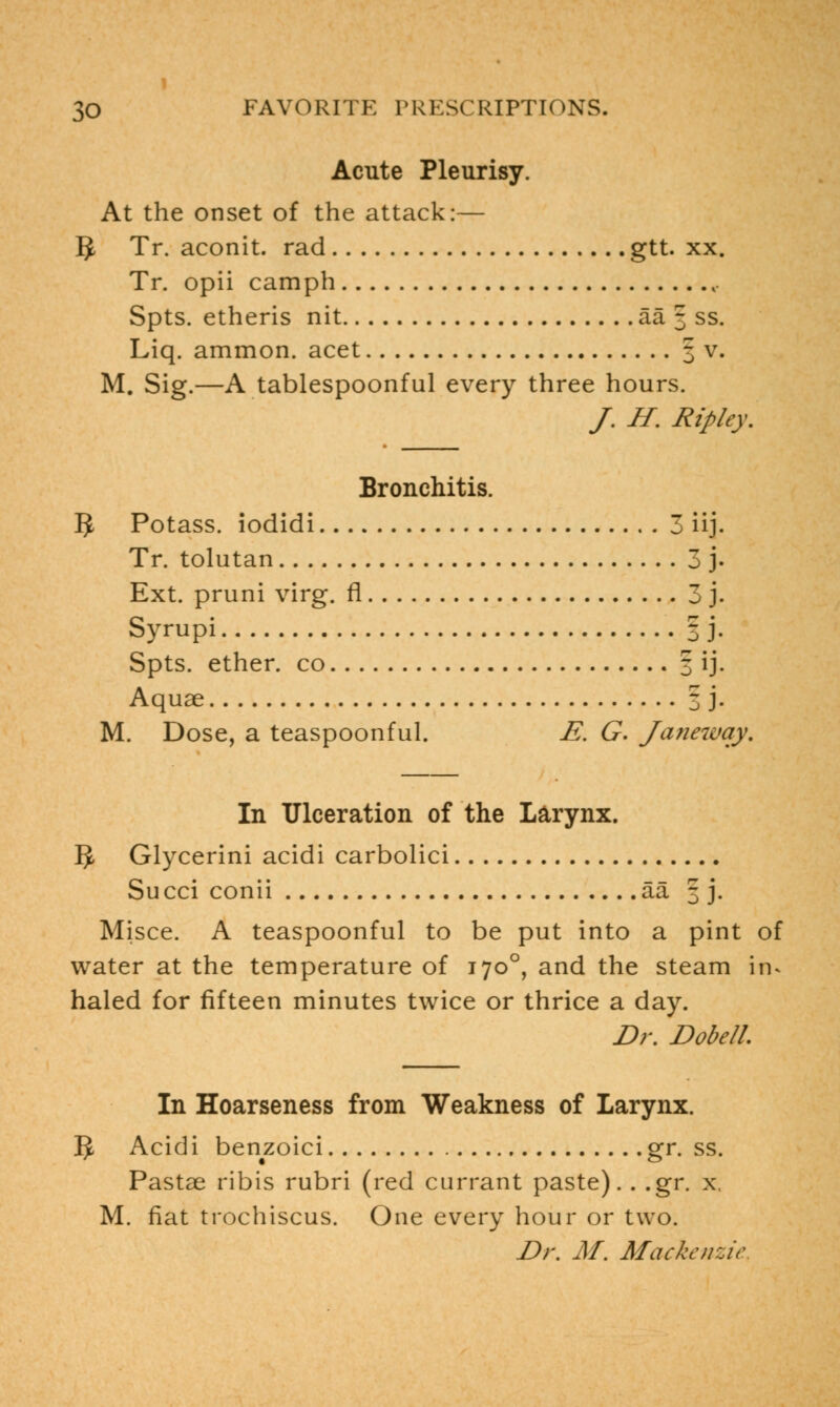 Acute Pleurisy. At the onset of the attack:— 1$ Tr. aconit. rad gtt. xx. Tr. opii camph r Spts. etheris nit aa 3 ss. Liq. ammon. acet 3 v. M. Sig.—A tablespoonful every three hours. /. H. Ripley. Bronchitis. 5 Potass, iodidi 3 iij. Tr. tolutan 3 j. Ext. pruni virg. fl 3 j. Syrupi 3 j. Spts. ether, co 3 ij. Aquae 3 j. M. Dose, a teaspoonful. E. G. Janeway. In Ulceration of the Larynx. 5 Glycerini acidi carbolici Succi conii aa 3 j. Misce. A teaspoonful to be put into a pint of water at the temperature of 1700, and the steam in- haled for fifteen minutes twice or thrice a day. Dr. Dobell In Hoarseness from Weakness of Larynx. 5 Acidi benzoici gr. ss. Pastae ribis rubri (red currant paste). . .gr. x M. fiat trochiscus. One every hour or two. Dr. M. Mackenzie