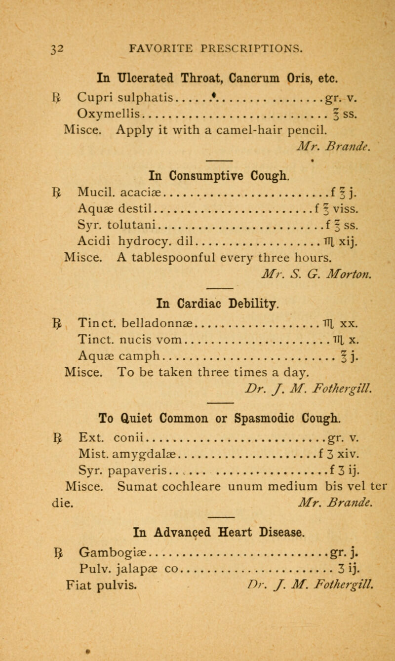 In Ulcerated Throat, Cancrum Oris, etc. $ Cupri sulphatis * gr. v. Oxymellis 3 ss. Misce. Apply it with a camel-hair pencil. Mr. Brande. In Consumptive Cough. 5 Mucil. acaciae f § j. Aquae destil f 3 viss. Syr. tolutani f § ss. Acidi hydrocy. dil TT[ xij. Misce. A tablespoonful every three hours. Mr. S. G. Morton. In Cardiac Debility. 5 Tinct. belladonnae TT[ xx. Tinct. nucis vom TT^ x. Aquae camph § j. Misce. To be taken three times a day. Dr. J. M. FothergilL To Quiet Common or Spasmodic Cough. IJ Ext. conii gr. v. Mist, amygdalae f 3 xiv. Syr. papaveris f 3 ij. Misce. Sumat cochleare unum medium bis vel ter die. Mr. Brande. In Advanced Heart Disease. # Gambogiae gr. j. Pulv. jalapae co 3 ij. Fiat pulvis. Dr. J. M. FothergilL