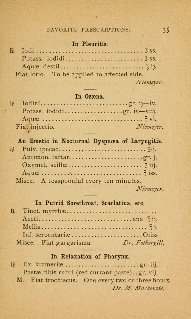 In Pleuritis. 5 Iodi 3 ss. Potass, iodidi 3 ss. Aquae destil | ij. Fiat lotio. To be applied to affected side. Niemeyer. In Ozsena. 5 Iodini gr. ij—iv. Potass, iodidi gr. iv—viij. Aquae § vj. Fiat injectio. . Niemeyer. * An Emetic in Nocturnal Dyspnoea of Laryngitis. IJ Pulv. ipecac 3j. Antimon. tartar gr. j. Oxymel. scillae 3 iij- Aquae ■ § iss. Misce. A teaspoonful every ten minutes. Niemeyer. In Putrid Sorethroat, Scarlatina, etc. EJ Tinct. myrrhae Aceti ana f ij. Mellis | j. Inf. serpentariae Oiiss Misce. Fiat gargarisma. Dr. Fothergill. In Relaxation of Pharynx. IJ Ex. krameriae gr. iij. Pastae ribis rubri (red currant paste), .gr. vij. M. Fiat trochiscus. One every two or three hours. Dr. M. Mackenzie.