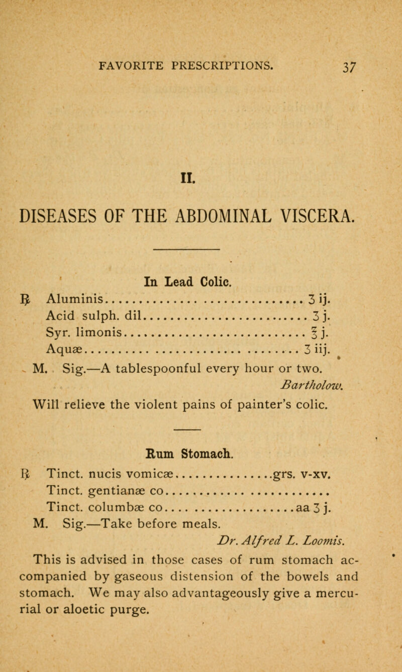 II. DISEASES OF THE ABDOMINAL VISCERA. In Lead Colic. 5 Aluminis 3 ij. Acid sulph. dil 3 j. Syr. limonis § j. Aquae 3 iij. M, Sig.—A tablespoonful every hour or two. Bartholow. Will relieve the violent pains of painter's colic. Rum Stomach. IJ Tinct. nucis vomicae grs. v-xv. Tinct. gentianae co Tinct. columbae co aa 3 j. M. Sig.—Take before meals. Dr. Alfred L. Loomis. This is advised in those cases of rum stomach ac- companied by gaseous distension of the bowels and stomach. We may also advantageously give a mercu- rial or aloetic purge.