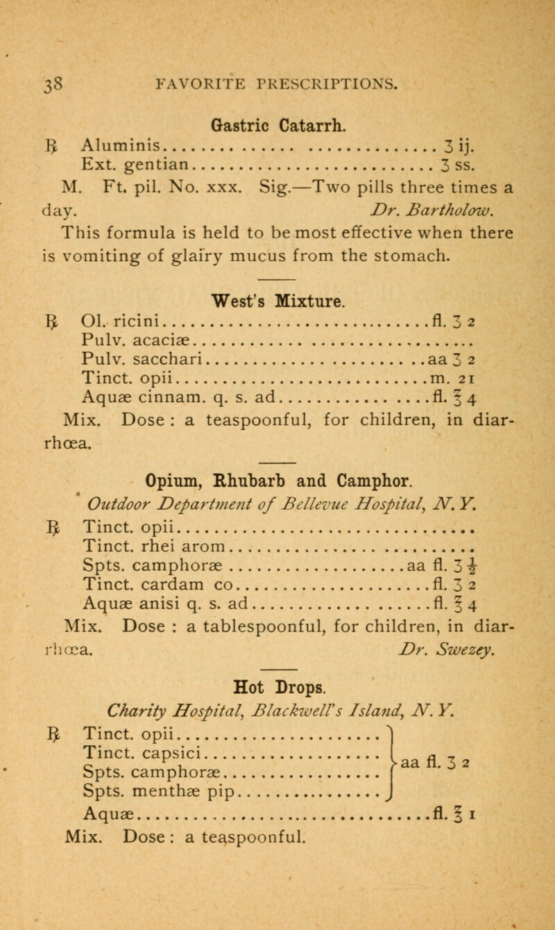 Gastric Catarrh. 3 Aluminis 3 ij. Ext. gentian 3 ss. M. Ft. pil. No. xxx. Sig.—Two pills three times a day. Dr. Bartholow. This formula is held to be most effective when there is vomiting of glairy mucus from the stomach. West's Mixture. 5 Ol. ricini fl. 3 2 Pulv. acaciae Pulv. sacchari aa 3 2 Tinct. opii m. 21 Aquae cinnam. q. s. ad fl. | 4 Mix. Dose : a teaspoonful, for children, in diar- rhoea. Opium, Rhubarb and Camphor. Outdoor Department of Bellevue Hospital, JV. Y. 5 Tinct. opii Tinct. rhei arom Spts. camphorae aa fl. 3 i Tinct. cardam co fl. 3 2 Aquae anisi q. s. ad fl. § 4 Mix. Dose : a tablespoonful, for children, in diar- rhoea. Dr. Swezey. Hot Drops. Charity Hospital, BlackwelVs Island, N. Y. $ Tinct. opii Tinct. capsici Spts. camphorae Spts. menthae pip Aquae fl. 1 1 > aa fl. 3 2
