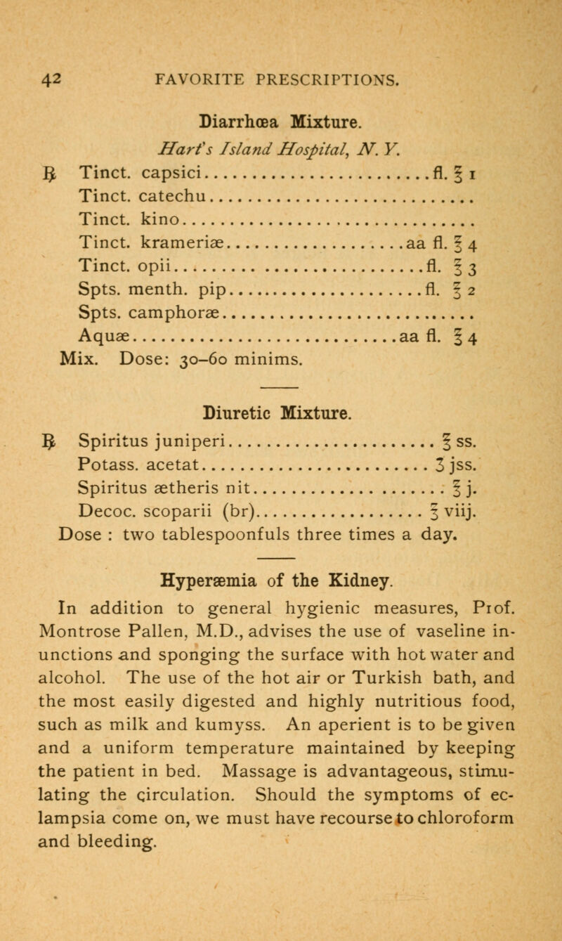Diarrhoea Mixture. Harfs Island Hospital, N. Y. ]J Tinct. capsici fl. 1 i Tinct. catechu Tinct. kino Tinct. krameriae aa fl. § 4 Tinct. opii fl. | 3 Spts. menth. pip fl. | 2 Spts. camphorae Aquae aa fl. §4 Mix. Dose: 30-60 minims. Diuretic Mixture. I£ Spiritus juniperi § ss. Potass, acetat 3 jss. Spiritus aetheris nit f j. Decoc. scoparii (br) 3 viij. Dose : two tablespoonfuls three times a day. Hyperemia of the Kidney. In addition to general hygienic measures, Pi of. Montrose Pallen, M.D., advises the use of vaseline in- unctions and sponging the surface with hot water and alcohol. The use of the hot air or Turkish bath, and the most easily digested and highly nutritious food, such as milk and kumyss. An aperient is to be given and a uniform temperature maintained by keeping the patient in bed. Massage is advantageous, stimu- lating the circulation. Should the symptoms of ec- lampsia come on, we must have recourse to chloroform and bleeding.