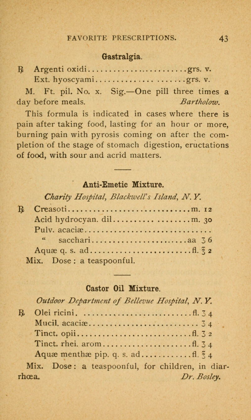 Gastralgia. 5 Argenti oxidi grs. v. Ext. hyoscyami grs. v. M. Ft. pil. No. x. Sig.—One pill three times a day before meals. Bartholow. This formula is indicated in cases where there is pain after taking food, lasting for an hour or more, burning pain with pyrosis coming on after the com- pletion of the stage of stomach digestion, eructations of food, with sour and acrid matters. Anti-Emetic Mixture. Charity Hospital, BlackwelVs Island, N. Y. §, Creasoti m. 12 Acid hydrocyan. dil m. 30 Pulv. acaciae  sacchari aa 36 Aquae q. s. ad fl. § 2 Mix. Dose : a teaspoonful. Castor Oil Mixture. Outdoor Department of Bellevue Hospital, N. Y. §, Olei ricini , fl. 3 4 Mucil. acaciae 3 4 Tinct. opii fl. 3 2 Tinct. rhei. arom fl. 3 4 Aquae menthae pip. q. s. ad fl J 4 Mix. Dose: a teaspoonful, for children, in diar- rhoea. Dr. Bosley.