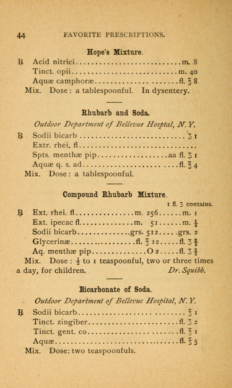 Hope's Mixture. 5 Acid nitrici m. 8 Tinct. opii m. 40 Aquae camphorae fl. 3 8 Mix. Dose : a tablespoonful. In dysentery. Rhubarb and Soda* Outdoor Department of Bellevue Hosptal^ N. Y. 5 Sodii bicarb 31 Extr. rhei. fl Spts. menthae pip aa fl. 3 1 Aquae q. s. ad fl- 1 4 Mix. Dose : a tablespoonful. Compound Rhubarb Mixture. 1 fl. 3 contains. g Ext. rhei. fl m. 256 m. 1 Ext. ipecac fl m. 51 m. \ Sodii bicarb grs. 512 grs. 2 Glycerinae fl. § 12 fl. 3 f Aq. menthae pip O 2 fl. 3 f Mix. Dose : \ to 1 teaspoonful, two or three times a day, for children. Dr. Squibb, Bicarbonate of Soda. Outdoor Department of Bellevue Hospital, N. Y. §, Sodii bicarb 1 1 Tinct. zingiber fl. 3 2 Tinct. gent, co fl. 1 1 Aquae fl. § 5 Mix. Dose: two teaspoonfuls.