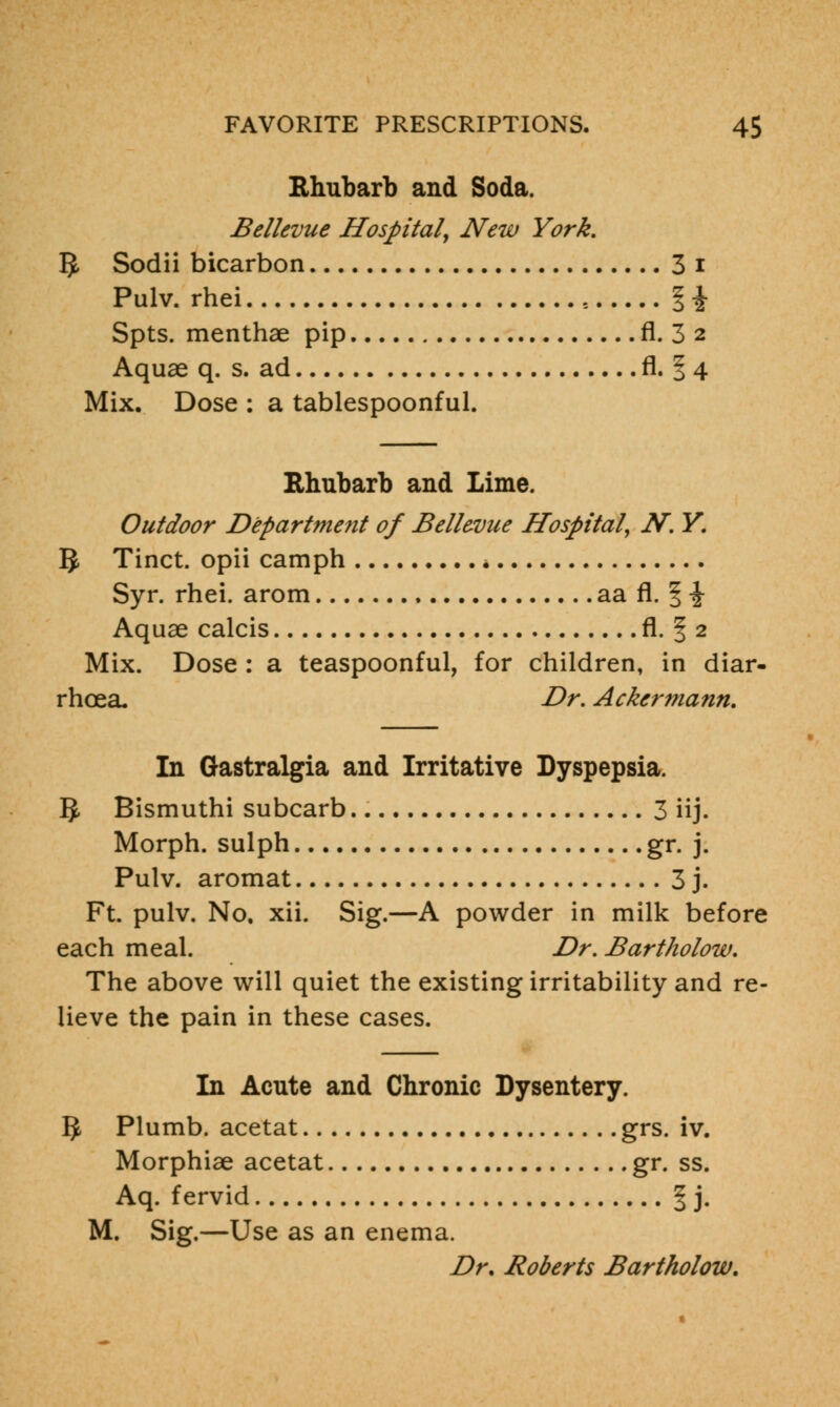Rhubarb and Soda. Bellevue Hospital, New York, 1J, Sodii bicarbon 3 i Pulv. rhei s % \ Spts. menthae pip fl. 3 2 Aquae q. s. ad fl. § 4 Mix. Dose : a tablespoonful. Rhubarb and Lime. Outdoor Department of Bellevue Hospital, N. Y. IJ, Tinct. opii camph Syr. rhei. arom aa fl. | -J- Aquae calcis fl. § 2 Mix. Dose : a teaspoonful, for children, in diar- rhoea. Dr. Ackermann. In Gastralgia and Irritative Dyspepsia. 5- Bismuthi subcarb 3 iij. Morph. sulph gr. j. Pulv. aromat 3 j. Ft. pulv. No, xii. Sig.—A powder in milk before each meal. Dr. Bartholow. The above will quiet the existing irritability and re- lieve the pain in these cases. In Acute and Chronic Dysentery. 5 Plumb, acetat grs. iv. Morphiae acetat gr. ss. Aq. fervid § j. M. Sig.—Use as an enema. Dr. Roberts Bartholow.