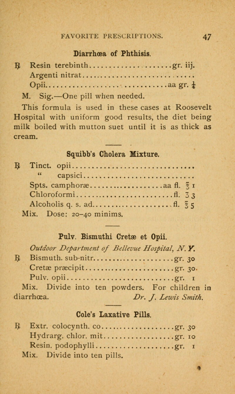 Diarrhoea of Phthisis. 3 Resin terebinth gr. iij. Argenti nitrat Opii aa gr. £ M. Sig.—One pill when needed. This formula is used in these cases at Roosevelt Hospital with uniform good results, the diet being milk boiled with mutton suet until it is as thick as cream. Squibb's Cholera Mixture. 5 Tinct. opii  capsici Spts. camphorae aa fl. § i Chloroformi fl. 3 3 Alcoholis q. s. ad fl. 35 Mix. Dose: 20-40 minims. Pulv. Bismuthi Cretse et Opii. Outdoor Department of Bellevue Hospital, N. Y. 5 Bismuth, sub-nitr gr. 30 Cretae praecipit gr. 30. Pulv. opii gr. 1 Mix. Divide into ten powders. For children in diarrhoea. Dr. J. Lewis Smith. Cole's Laxative Pills. 5 Extr. colocynth. co gr. 30 Hydrarg. chlor. mit gr. 10 Resin, podophylli gr. 1 Mix. Divide into ten pills.