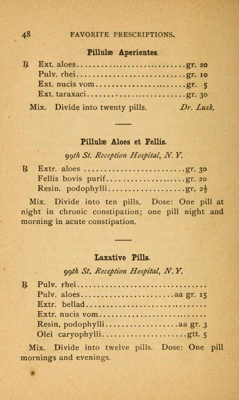 Pillulae Aperientes. 5 Ext. aloes gr. 20 Pulv. rhei..., gr. 10 Ext. nucis vom gr. 5 Ext. taraxaci gr. 30 Mix. Divide into twenty pills. Dr. Lusk. Pillulae Aloes et Fellis. 99M St. Reception Hospital, N. Y. 5 Extr. aloes gr. 30 Fellis bovis purif gr. 20 Resin, podophylli gr. 2^ Mix. Divide into ten pills. Dose: One pill at night in chronic constipation; one pill night and morning in acute constipation. Laxative Pills. ggt/i St. Reception Hospital, N. Y. 5 Pulv. rhei Pulv. aloes aa gr. 15 Extr. bellad Extr. nucis vom Resin, podophylli aa gr. 3 Olei caryophylli gtt. 5 Mix. Divide into twelve pills. Dose: One pill mornings and evenings. I