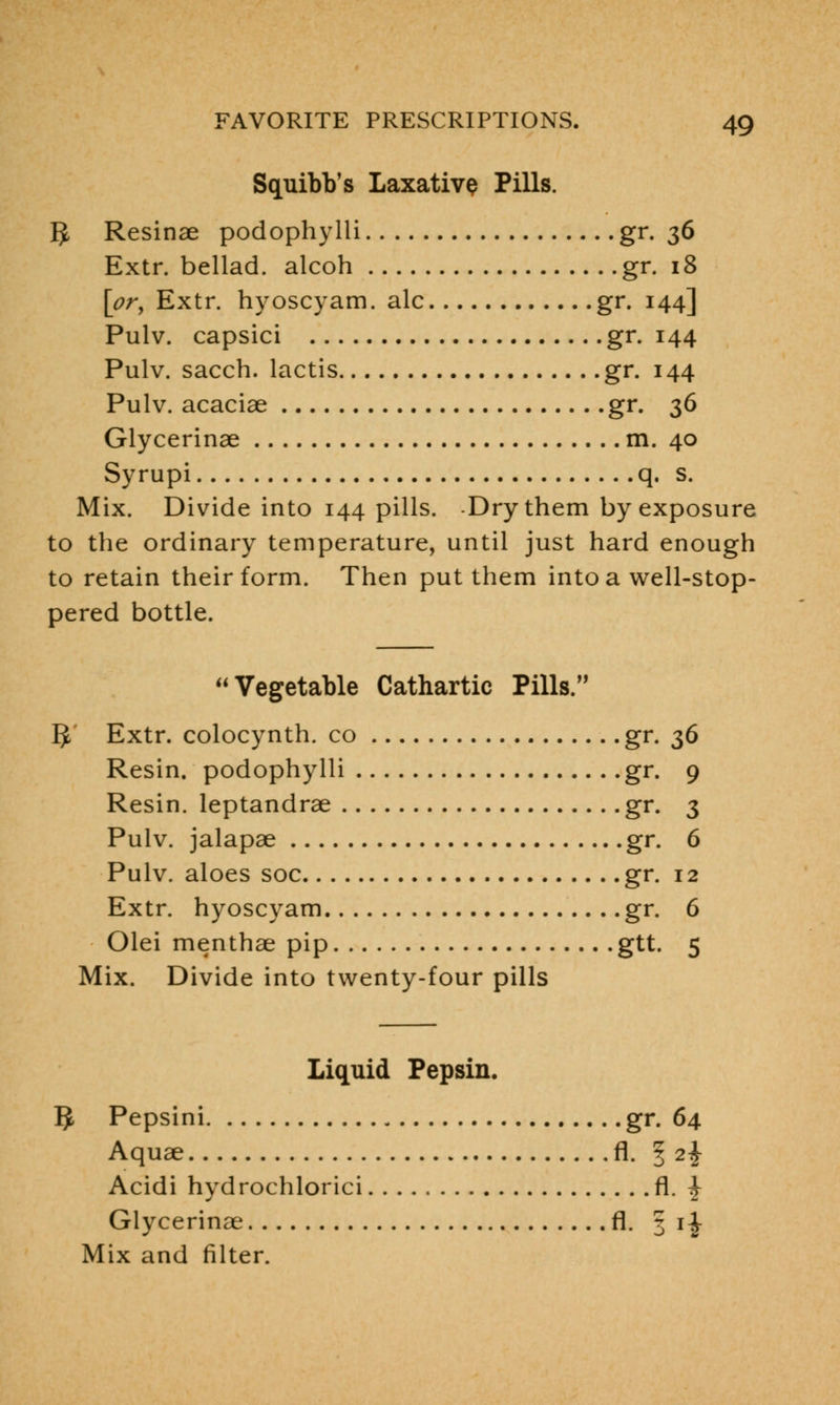 Squibb's Laxative Pills. 5 Resinae podophylli gr. 56 Extr. bellad. alcoh gr. 18 [or, Extr. hyoscyam. ale gr. 144] Pulv. capsici gr. 144 Pulv. sacch. lactis gr. 144 Pulv. acaciae gr. 36 Glycerinae m. 40 Syrupi q. s. Mix. Divide into 144 pills. Dry them by exposure to the ordinary temperature, until just hard enough to retain their form. Then put them into a well-stop- pered bottle. Vegetable Cathartic Pills. I> Extr. colocynth. co gr. 36 Resin, podophylli gr. 9 Resin, leptandrae gr. 3 Pulv. jalapae gr. 6 Pulv. aloes soc gr. 12 Extr. hyoscyam gr. 6 Olei menthae pip gtt. 5 Mix. Divide into twenty-four pills Liquid Pepsin. 5 Pepsini gr. 64 Aquae fl. 3 2-J- Acidi hydrochlorici fl. ^ Glycerinae fl. 5 i| Mix and filter.