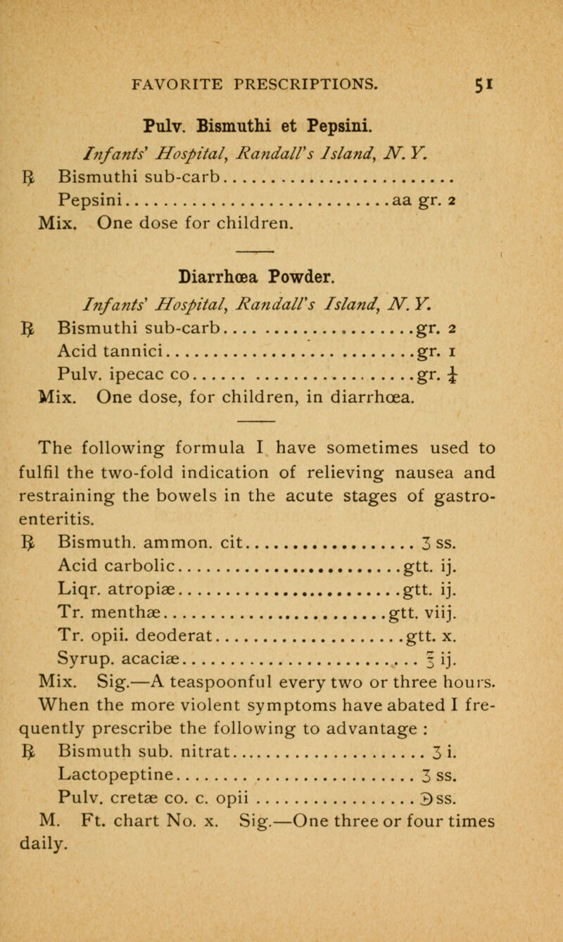 Pulv. Bismuthi et Pepsini. Infants* Hospital, Randall's Island, N. Y. fy Bismuthi sub-carb Pepsini aa gr. 2 Mix. One dose for children. Diarrhoea Powder. Infants' Hospital, Randall's Island, N. Y. IJ Bismuthi sub-carb gr. 2 Acid tannici gr. 1 Pulv. ipecac co gr. \ Mix. One dose, for children, in diarrhoea. The following formula I have sometimes used to fulfil the two-fold indication of relieving nausea and restraining the bowels in the acute stages of gastro- enteritis. 5 Bismuth, ammon. cit 3 ss. Acid carbolic gtt. ij. Liqr. atropiae gtt. ij. Tr. menthae gtt. viij. Tr. opii. deoderat gtt. x. Syrup, acaciae 3 ij. Mix. Sig.—A teaspoonful every two or three hours. When the more violent symptoms have abated I fre- quently prescribe the following to advantage : 5- Bismuth sub. nitrat 3 i. Lactopeptine 3 ss. Pulv. cretae co. c. opii 3ss. M. Ft. chart No. x. Sig.—One three or four times daily.