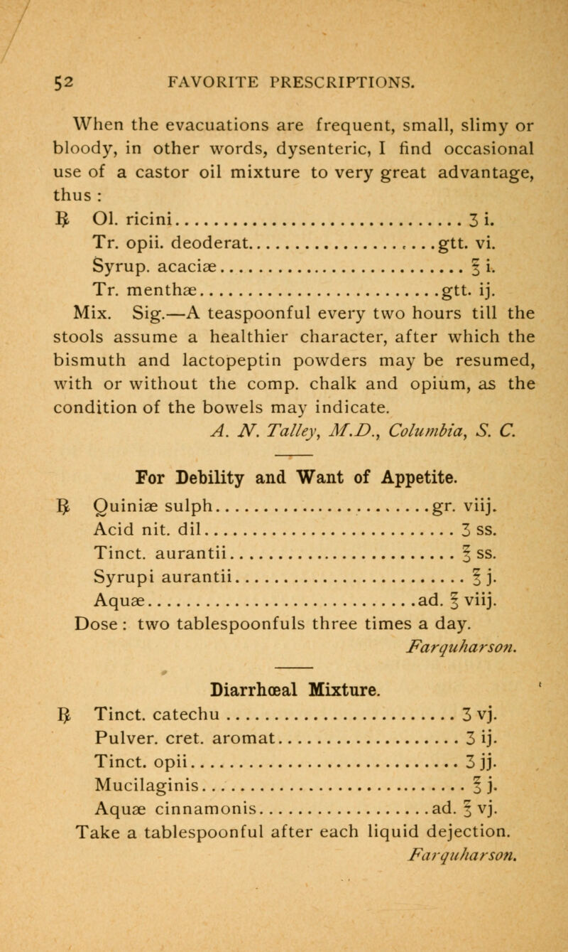 When the evacuations are frequent, small, slimy or bloody, in other words, dysenteric, I find occasional use of a castor oil mixture to very great advantage, thus : 5- Ol. ricini 3 i. Tr. opii. deoderat e... gtt. vi. Syrup, acaciae 3 i. Tr. menthae gtt. ij. Mix. Sig.—A teaspoonful every two hours till the stools assume a healthier character, after which the bismuth and lactopeptin powders may be resumed, with or without the comp. chalk and opium, as the condition of the bowels may indicate. A. N. Talley, M.D., Columbia, S. C. For Debility and Want of Appetite. 5 Quiniae sulph gr. viij. Acid nit. dil 3 ss. Tinct. aurantii § ss. Syrupi aurantii § j. Aquae ad. f viij. Dose : two tablespoonfuls three times a day. Farquharson. Diarrhoeal Mixture. 5 Tinct. catechu 3 vj. Pulver. cret. aromat 3 ij. Tinct. opii 3 jj. Mucilaginis 1 j. Aquae cinnamonis ad. 3 vj. Take a tablespoonful after each liquid dejection.