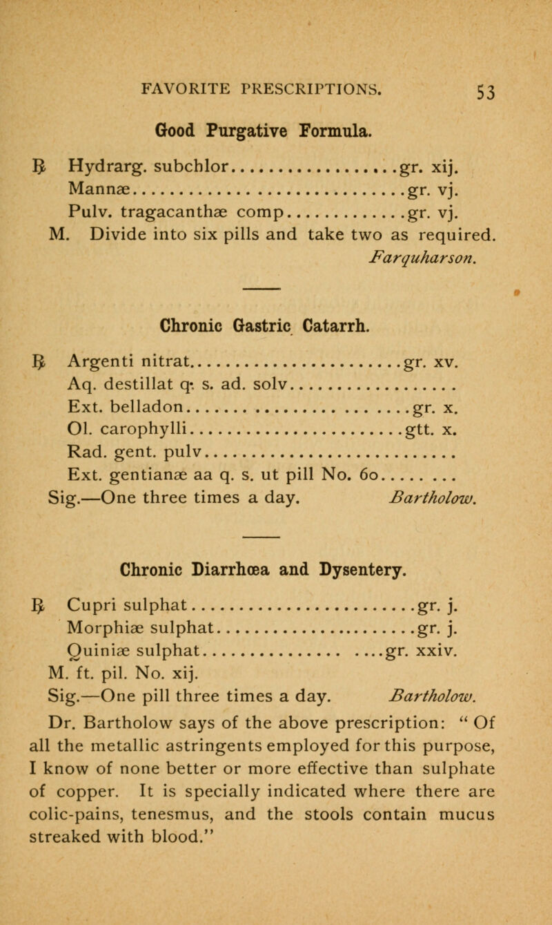 Good Purgative Formula. ]J Hydrarg. subchlor gr. xij. Mannae gr. vj. Pulv. tragacanthae comp gr. vj. M. Divide into six pills and take two as required. Farquharson. Chronic Gastric Catarrh. 5 Argenti nitrat gr. xv. Aq. destillat q- s. ad. solv Ext. belladon gr. x. Ol. carophylli gtt. x. Rad. gent, pulv Ext. gentianae aa q. s. ut pill No. 6o Sig.—One three times a day. Bartholow. Chronic Diarrhoea and Dysentery. IJ, Cupri sulphat gr. j. Morphiae sulphat gr. j. Quiniae sulphat gr. xxiv. M. ft. pil. No. xij. Sig.—One pill three times a day. Bartholow. Dr. Bartholow says of the above prescription:  Of all the metallic astringents employed for this purpose, I know of none better or more effective than sulphate of copper. It is specially indicated where there are colic-pains, tenesmus, and the stools contain mucus streaked with blood.