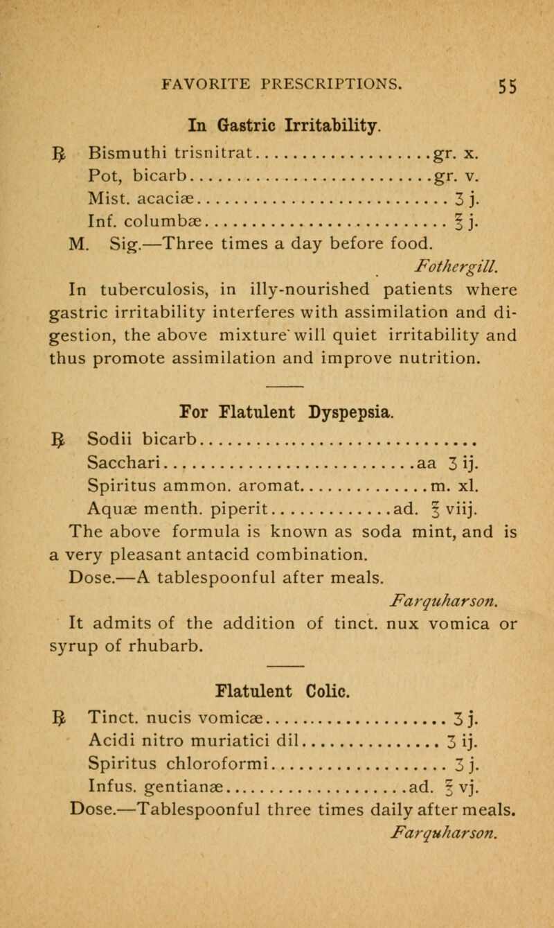 In Gastric Irritability. IJ, Bismuthi trisnitrat gr. x. Pot, bicarb gr. v. Mist, acaciae 3 j. Inf. columbse § j. M. Sig.—Three times a day before food. Fother gill. In tuberculosis, in illy-nourished patients where gastric irritability interferes with assimilation and di- gestion, the above mixture'will quiet irritability and thus promote assimilation and improve nutrition. For Flatulent Dyspepsia. IJ, Sodii bicarb Sacchari aa 3 ij. Spiritus ammon. aromat m. xl. Aquae menth. piperit ad. § viij. The above formula is known as soda mint, and is a very pleasant antacid combination. Dose.—A tablespoonful after meals. Farquharson. It admits of the addition of tinct. nux vomica or syrup of rhubarb. Flatulent Colic. IJ, Tinct. nucis vomicae 3 j. Acidi nitro muriatici dil 3 ij. Spiritus chloroformi 3 j. Infus. gentianae ad. | vj. Dose.—Tablespoonful three times daily after meals.