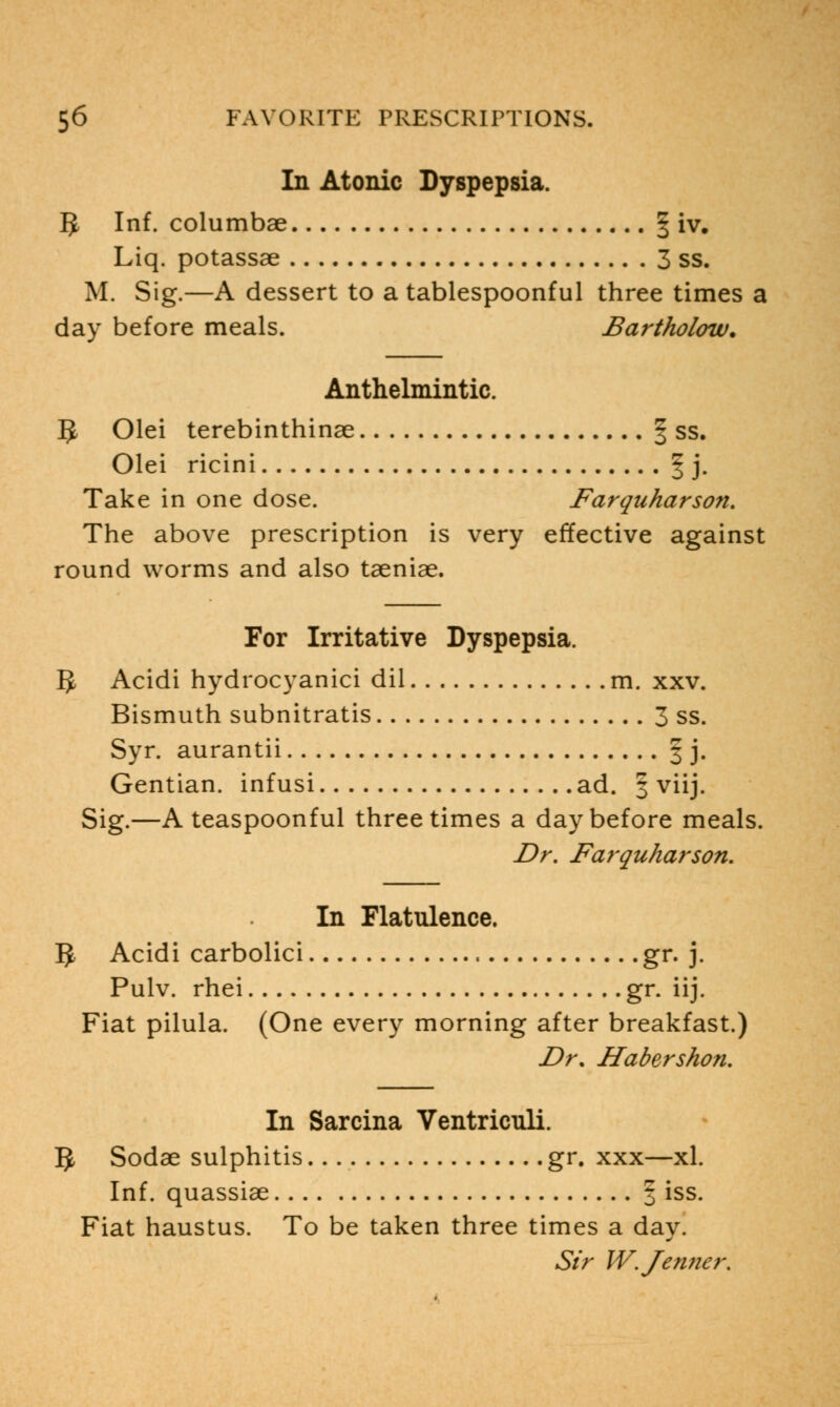 In Atonic Dyspepsia. 5 Inf. columbae § iv. Liq. potassae 3 ss. M. Sig.—A dessert to a tablespoonful three times a day before meals. Bartholow. Anthelmintic. IJ, Olei terebinthinae § ss. Olei ricini | j. Take in one dose. Farquharson. The above prescription is very effective against round worms and also taeniae. For Irritative Dyspepsia. g, Acidi hydrocyanici dil m. xxv. Bismuth subnitratis 3 ss. Syr. aurantii § j. Gentian, infusi ad. § viij. Sig.—A teaspoonful three times a day before meals. Dr. Farquharson. In Flatulence. 5 Acidi carbolici , gr. j. Pulv. rhei gr. iij. Fiat pilula. (One every morning after breakfast.) Dr, Habershon. In Sarcina Ventriculi. 5 Sodae sulphitis gr. xxx—xl. Inf. quassiae 3 iss. Fiat haustus. To be taken three times a day. Sir W.Jenner.