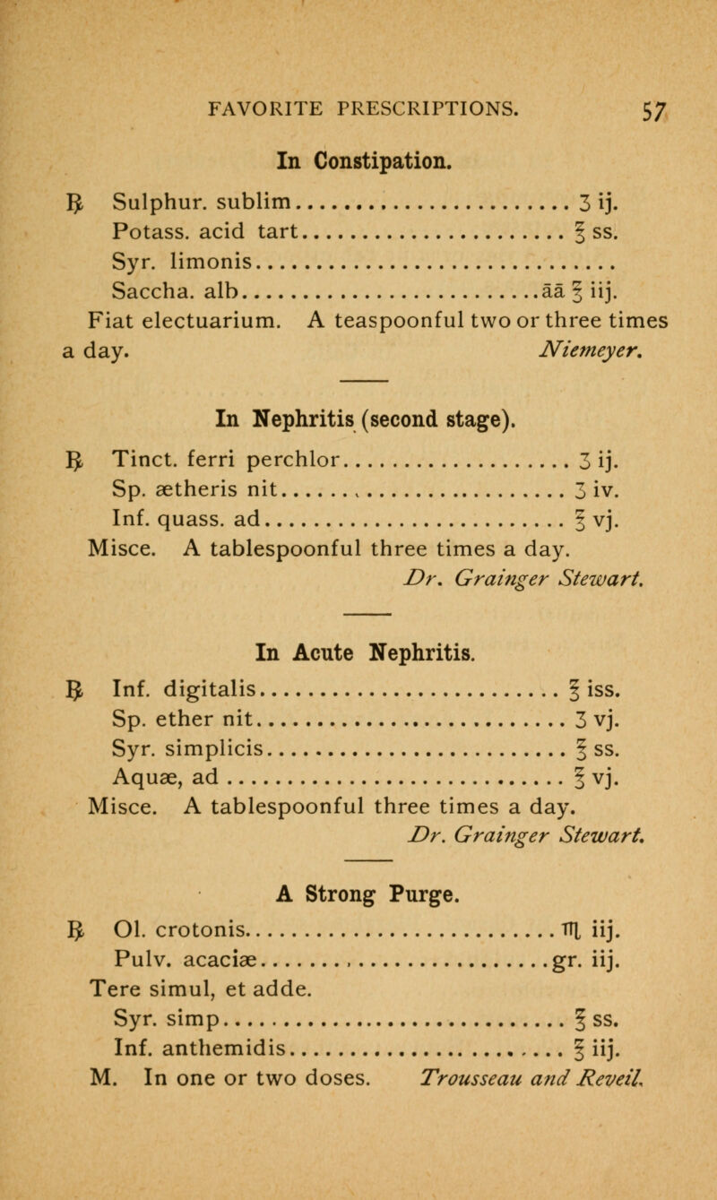 In Constipation. IJ, Sulphur, sublim 3 ij. Potass, acid tart f ss. Syr. limonis Saccha. alb aa § iij. Fiat electuarium. A teaspoonful two or three times a day. Nietneyer. In Nephritis (second stage). ]J Tinct. ferri perchlor 3 ij. Sp. aetheris nit K 3 iv. Inf. quass. ad § vj. Misce. A tablespoonful three times a day. Dr. Grainger Stewart. In Acute Nephritis. IJ, Inf. digitalis § iss. Sp. ether nit 3 vj. Syr. simplicis § ss. Aquae, ad f vj. Misce. A tablespoonful three times a day. Dr. Grainger Stewart, A Strong Purge. 5 Ol. crotonis Tfl iij. Pulv. acaciae gr. iij. Tere simul, et adde. Syr. simp § ss. Inf. anthemidis \ iij. M. In one or two doses. Trousseau and Reveil