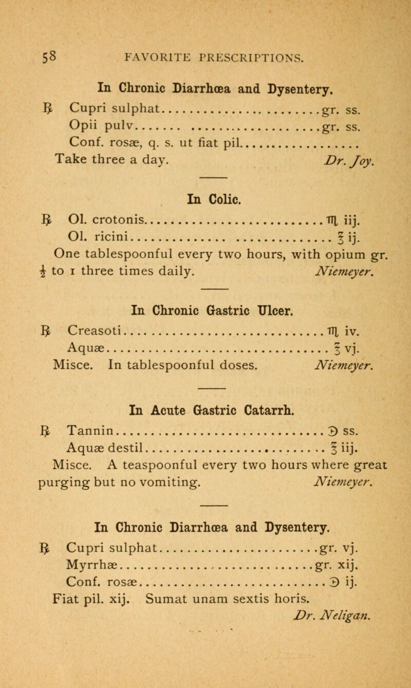 In Chronic Diarrhoea and Dysentery. 5 Cupri sulphat gr. ss. Opii pulv gr. ss. Conf. rosae, q. s. ut fiat pil Take three a day. Dr. Joy. In Colic. 5 Ol. crotonis TTl iij. Ol. ricini ^ ij. One tablespoonful every two hours, with opium gr. | to i three times daily. Niemeyer. In Chronic Gastric Ulcer. 5 Creasoti TTJ, iv. Aquae § vj. Misce. In tablespoonful doses. Niemeyer. In Acute Gastric Catarrh. § Tannin 3 ss. Aquae destil § iij. Misce. A teaspoonful every two hours where great purging but no vomiting. Niemeyer. In Chronic Diarrhoea and Dysentery. 5 Cupri sulphat gr. vj. Myrrhae gr. xij, Conf. rosae 3 ij. Fiat pil. xij. Sumat unam sextis horis. Dr. Neligan.