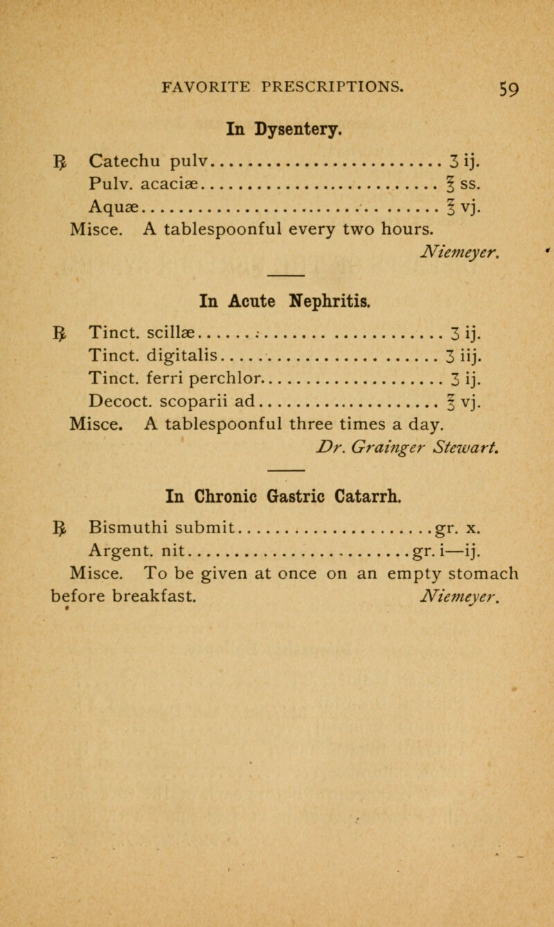 In Dysentery. 5 Catechu pulv 3 ij. Pulv. acaciae § ss. Aquae | vj. Misce. A tablespoonful every two hours. Niemeyer. In Acute Nephritis. IJ Tinct. scillae 3 ij. Tinct. digitalis 3 iij. Tinct. ferri perchlor 3 ij. Decoct, scoparii ad 3 vj. Misce. A tablespoonful three times a day. Dr. Grainger Ste7vart. In Chronic Gastric Catarrh. IJ, Bismuthi submit gr. x. Argent, nit gr. i—ij. Misce. To be given at once on an empty stomach before breakfast. Niemeyer.