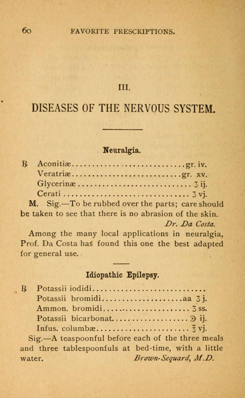 III. DISEASES OF THE NERVOUS SYSTEM. Neuralgia. g, Aconitiae gr. iv. Veratriae gr. xv. Glycerinae 3 ij. Cerati 3 vj. M. Sig.—To be rubbed over the parts; care should be taken to see that there is no abrasion of the skin. Dr. Da Costa. Among the many local applications in neuralgia, Prof. Da Costa has found this one the best adapted for general use. Idiopathic Epilepsy. $ Potassii iodidi Potassii bromidi aa 3 j. Ammon. bromidi 3 ss. Potassii bicarbonat., 3 ij. Infus. columbae | vj. Sig.—A teaspoonful before each of the three meals and three tablespoonfuls at bed-time, with a little water. Brown-Sequardy M.D.
