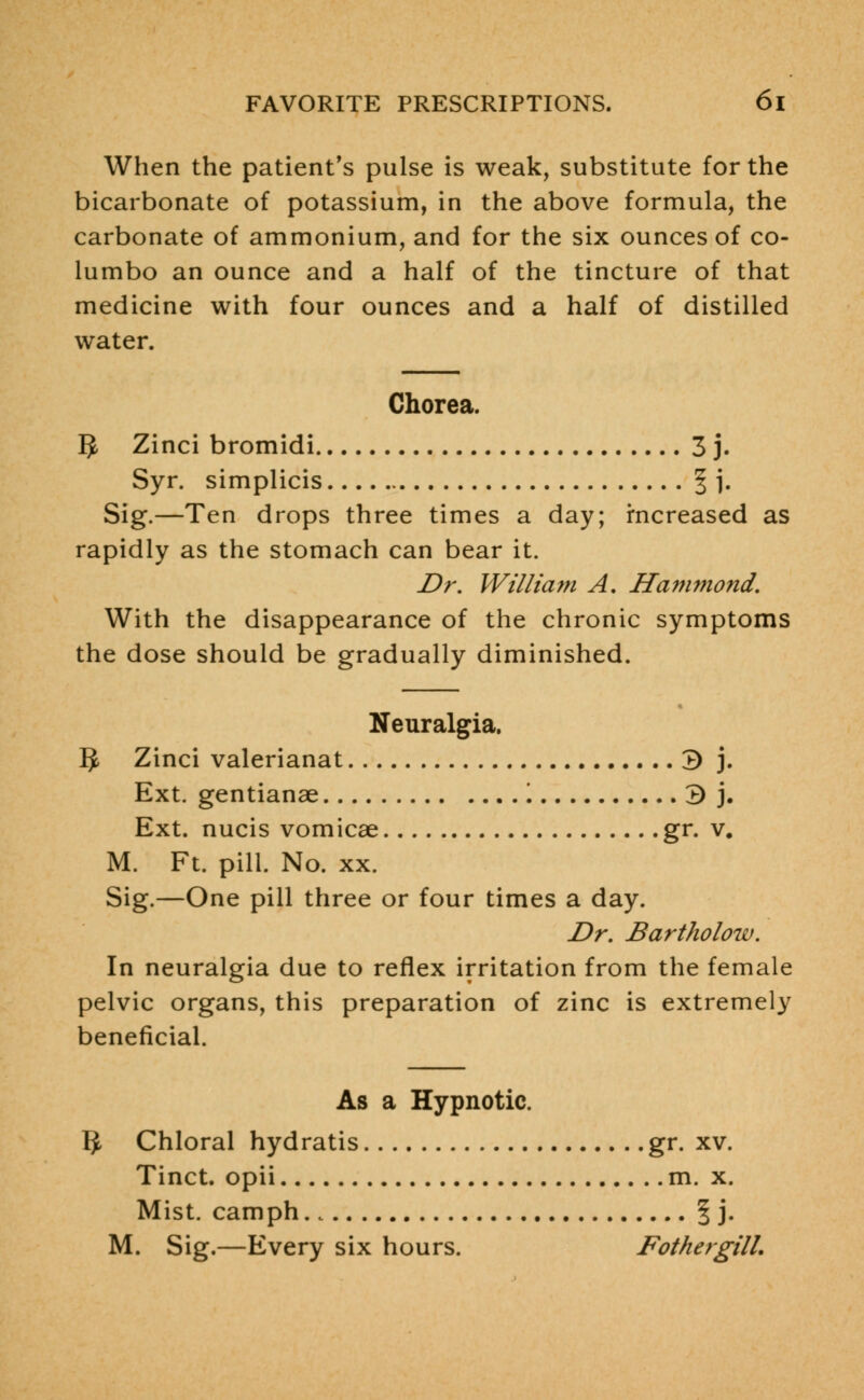 When the patient's pulse is weak, substitute for the bicarbonate of potassium, in the above formula, the carbonate of ammonium, and for the six ounces of co- lumbo an ounce and a half of the tincture of that medicine with four ounces and a half of distilled water. Chorea. $ Zinci bromidi 3 j. Syr. simplicis § \. Sig.—Ten drops three times a day; increased as rapidly as the stomach can bear it. Dr. William A. Hammond. With the disappearance of the chronic symptoms the dose should be gradually diminished. Neuralgia. 5 Zinci valerianat 3 j. Ext. gentianae '. 3 j. Ext. nucis vomicae gr. v. M. Ft. pill. No. xx. Sig.—One pill three or four times a day. Dr. Bartholow. In neuralgia due to reflex irritation from the female pelvic organs, this preparation of zinc is extremely beneficial. As a Hypnotic. ^ Chloral hydratis gr. xv. Tinct. opii m. x. Mist, camph. 4 | j. M. Sig.—Every six hours. FothergilL