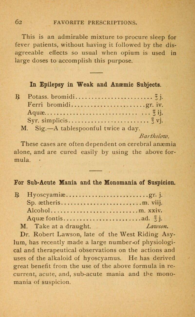 This is an admirable mixture to procure sleep for fever patients, without having it followed by the dis- agreeable effects so usual when opium is used in large doses to accomplish this purpose. In Epilepsy in Weak and Anaemic Subjects. ]J Potass, bromidi 3 j. Ferri bromidi gr. iv. Aquae § ij. Syr. simplicis § vj. M. Sig.—A tablespoonful twice a day. Bart ho low. These cases are often dependent on cerebral anaemia alone, and are cured easily by using the above for- mula. For Sub-Acute Mania and the Monomania of Suspicion. IJ Hyoscyamiae gr. j. Sp. aetheris , m. viij. Alcohol m. xxiv. Aquae fontis ad. 3 j. M. Take at a draught. Lawson. Dr. Robert Lawson, late of the West Riding Asy- lum, has recently made a large number.of physiologi- cal and therapeutical observations on the actions and uses of the alkaloid of hyoscyamus. He has derived great benefit from the use of the above formula in re- current, acute, and, sub-acute mania and the mono- mania of suspicion.