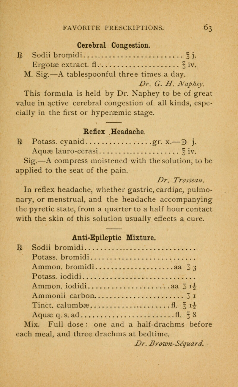 Cerebral Congestion. IJ Sodii bromidi 3 j. Ergotae extract, fl § iv. M. Sig.—A tablespoonful three times a day. Dr. G. H. Naphey. This formula is held by Dr. Naphey to be of great value in active cerebral congestion of all kinds, espe- cially in the first or hyperaemic stage. Reflex Headache. 5 Potass, cyanid gr. x.— 3 j. Aquae lauro-cerasi § iv. Sig.—A compress moistened with the solution, to be applied to the seat of the pain. Dr. Trosseau. In reflex headache, whether gastric, cardiac, pulmo- nary, or menstrual, and the headache accompanying the pyretic state, from a quarter to a half hour contact with the skin of this solution usually effects a cure. Anti-Epileptic Mixture. 5 Sodii bromidi Potass, bromidi Ammon. bromidi aa 3 3 Potass, iodidi Ammon. iodidi aa 3 i-J- Ammonii carbon j 3 1 Tinct. calumbae fl. § rj- Aquae q. s. ad fl. § 8 Mix. Full dose : one and a half-drachms before each meal, and three drachms at bedtime. Dr. Brown-Se'quard.