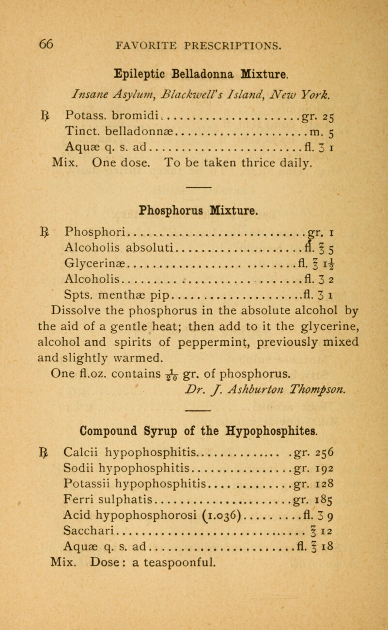 Epileptic Belladonna Mixture. Insane Asylum, BlackwelVs Island, New York. IJ Potass, bromidi, gr. 25 Tinct. belladonnae m. 5 Aquae q. s. ad fl. 3 1 Mix. One dose. To be taken thrice daily. Phosphorus Mixture. 5 Phosphori gr. 1 Alcoholis absoluti fl. § 5 Glycerinae fl. § i-J- Alcoholis fl. 3 2 Spts. menthae pip fl. 3 1 Dissolve the phosphorus in the absolute alcohol by the aid of a gentle heat; then add to it the glycerine, alcohol and spirits of peppermint, previously mixed and slightly warmed. One fl.oz. contains -fa gr. of phosphorus. Dr. J. Ashburton Thompson. Compound Syrup of the Hypophosphites. 5 Calcii hypophosphitis gr. 256 Sodii hypophosphitis gr. 192 Potassii hypophosphitis gr. 128 Ferri sulphatis gr. 185 Acid hypophosphorosi (1.036) fl. 3 9 Sacchari §12 Aquae q. s. ad fl. § 18 Mix. Dose : a teaspoonful.