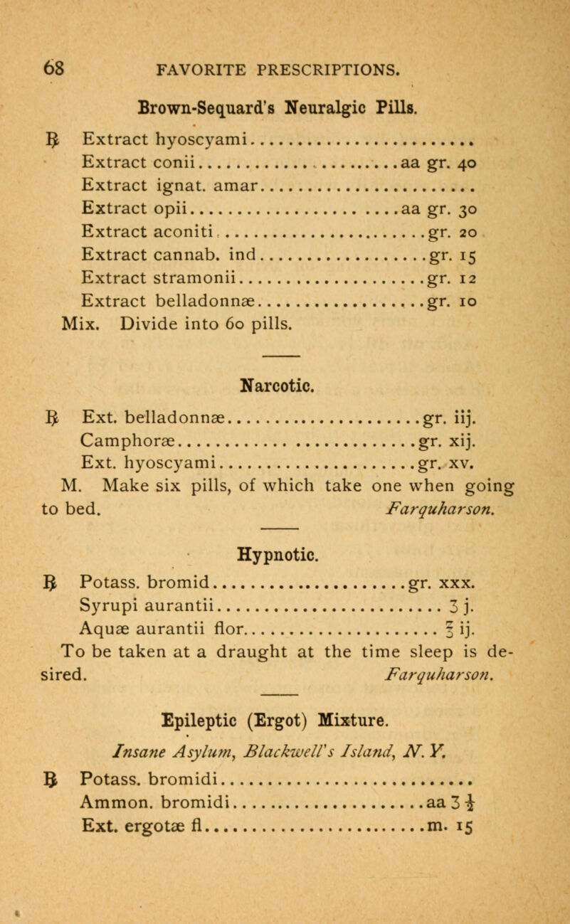 Brown-Sequard's Neuralgic Pills. 5 Extract hyoscyami Extract conii aa gr. 40 Extract ignat. amar Extract opii aa gr. 30 Extract aconiti gr. 20 Extract cannab. ind gr. 15 Extract stramonii gr. 12 Extract belladonnae gr. 10 Mix. Divide into 60 pills. Narcotic. $ Ext. belladonnae gr. iij. Camphorae gr. xij. Ext. hyoscyami gr. xv. M. Make six pills, of which take one when going to bed. Farquharson. Hypnotic. §> Potass, bromid gr. xxx. Syrupi aurantii 3 j. Aquae aurantii flor 3 ij. To be taken at a draught at the time sleep is de- sired. Farquharson. Epileptic (Ergot) Mixture. Insane Asy/um, Blackwelfs Island, N. Y. 5 Potass, bromidi Ammon. bromidi aa 3 i Ext. ergotae fl m. 15