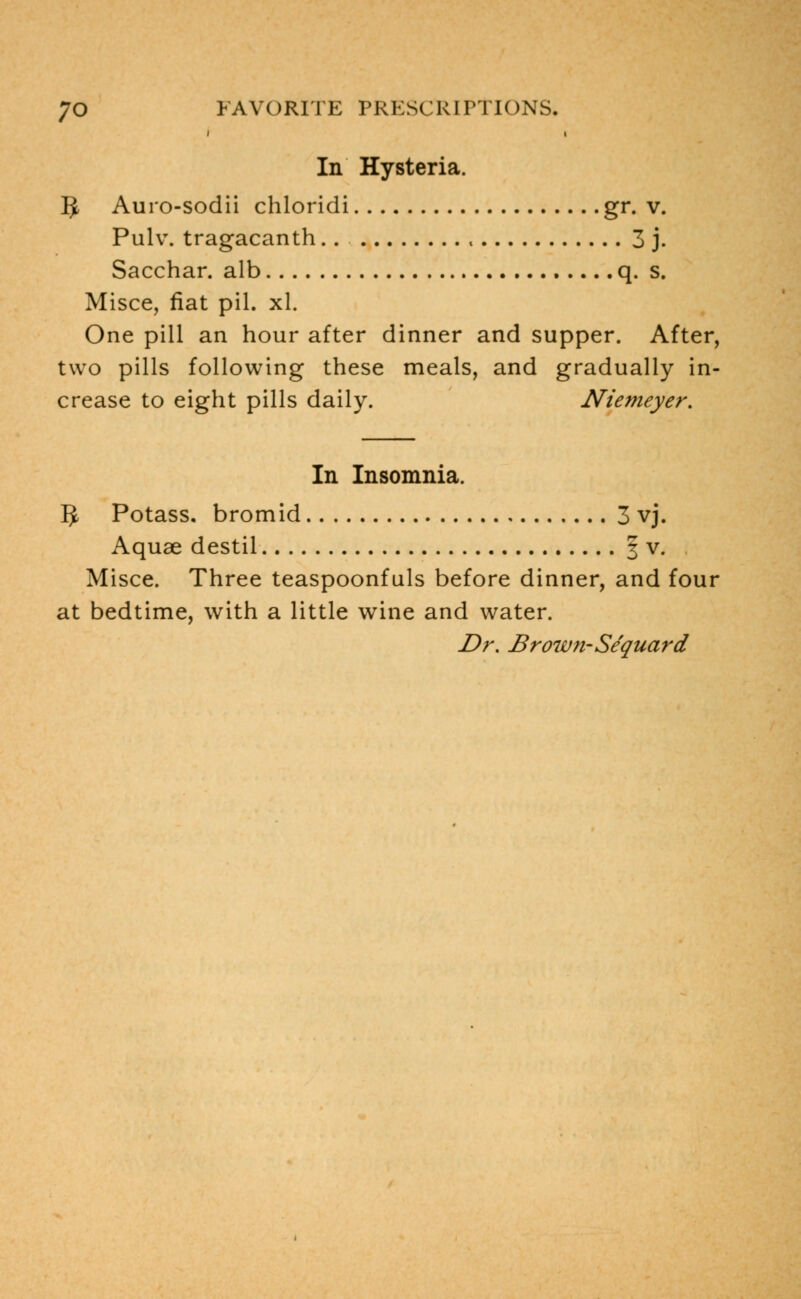 In Hysteria. 5 Aurosodii chloridi gr. v. Pulv. tragacanth.. , 3 j. Sacchar. alb q. s. Misce, fiat pil. xl. One pill an hour after dinner and supper. After, two pills following these meals, and gradually in- crease to eight pills daily. Niemeyer. In Insomnia. 5 Potass, bromid 3 vj. Aquae destil § v. Misce. Three teaspoonfuls before dinner, and four at bedtime, with a little wine and water. Dr. Brown-Se'quard